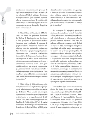 policiamento comunitário, com presença de                              ção de Conselhos Comunitários de Segurança;
                                                                                especialistas estrangeiros (França, Canadá, Ja-                        e realização de cursos de capacitação destina-
                                                                                pão e Estados unidos); utilização do sistema                           dos a oficiais e praças da Corporação para a
Artigos




                                                                                de disque-denúncia (para informar, inclusive,                          institucionalização de uma nova cultura poli-
                                                                                sobre as condutas desviantes de policiais mili-                        cial pautada na integração com a comunidade,
                                                                                tares); criação de comissões regionais de polícia                      para o atendimento das demandas de serviços
                                                                                comunitária; e adoção da cartilha do policia-                          de forma eficaz.21
                                                                                mento comunitário.19
                                                                                                                                                           As estratégias de segregação punitivas,
                                                                                    A Polícia Militar de Minas Gerais (PMMG)                           destinadas à exaltação do controle formal do
 Segurança pública como cultura do controle
                                              Dequex Araujo Silva Junior




                                                                                criou, em 1999, um programa denomina-                                  Estado por meio do Sistema de Justiça Crimi-
                                                                                do “Polícia de Resultados”, que direcionou                             nal, principalmente os subsistemas policial e
                                                                                as ações planejadas de policiamento em Belo                            prisional, também passaram a fazer parte das
                                                                                Horizonte com a utilização de sistemas de                              políticas públicas de segurança a partir do final
                                                                                geoprocessamento para análises criminais. Em                           da década de 1990, inclusive ganhando grande
                                                                                julho de 2000, foi implantado, também em                               visibilidade pela mídia, o que, por conseguin-
                                                                                Belo Horizonte, o programa de policiamento                             te, resultou em apoio da opinião pública. O
                                                                                comunitário com a criação de 25 Conselhos                              aumento do efetivo policial e seu reaparelha-
                                                                                Comunitários de Segurança, funcionando em                              mento para o enfrentamento da criminalidade,
                                                                                25 companhias de polícia. Foram ainda desen-                           a criação de leis mais duras para punir crimes
                                                                                volvidos cursos, por meio da pareceria com a                           considerados hediondos, sendo rotuladas com
                                                                                universidade Federal de Minas Gerais, para                             nome de vítimas (como, por exemplo, lei Ma-
                                                                                policiais militares nas áreas de comunitariza-                         ria da Penha) para sensibilizar e legitimar o en-
                                                                                ção, análise criminal, avaliação de resultados e                       durecimento, a construção de estabelecimentos
                                                                                estabelecimento de metas quantitativas. Com                            penais de segurança máxima a nível federal e o
                                                                                isso, houve uma redefinição dos serviços poli-                         aumento de estabelecimentos prisionais esta-
                                                                                ciais, tendo como sustentáculo o policiamento                          duais são alguns exemplos de políticas públicas
                                                                                comunitário.20                                                         de segurança com características punitivas e
                                                                                                                                                       que resgatam o poder soberano estatal.
                                                                                   A Polícia Militar da Bahia iniciou sua refor-
                                                                                mulação objetivando a implantação do progra-                               Entre 2003 e 2006, houve crescimento no
                                                                                ma de policiamento comunitário, com a cria-                            efetivo dos órgãos de segurança pública dos
                                                                                ção do Projeto Polícia Cidadã. Esta reorgani-                          Estados da federação (Polícia Civil, Polícia Mi-
                                                                                zação estrutural e de concepção proposta pelo                          litar e Corpo de Bombeiro). Segundo a Secre-
                                                                                projeto iniciou-se na segunda metade da dé-                            taria Nacional de Segurança Pública (Senasp),
                                                                                cada de 1990 com: substituição paulatina dos                           o contingente passou de 567.252 agentes de
                                                                                Batalhões de Polícia Militar (BPM), da capital                         segurança, em 2003, para 583.199, em 2006.
                                                                                e do interior do Estado, pelas Companhias In-                          Com relação ao reparelhamento das agências
                                                                                dependentes de Polícia Militar (CIPM); cria-                           estatais de segurança pública, observou-se au-


                                                                           80   Revista Brasileira de Segurança Pública   |   Ano 4   Edição 7   Ago/Set 2010
 
