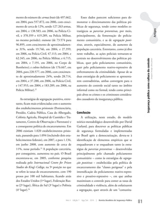 mento do número de: armas letais (de 497.662,               Esses dados parecem suficientes para de-
em 2004, para 557.872, em 2006, com cresci-             monstrar o direcionamento das políticas pú-
mento de cerca de 12%, sendo 127.263 armas,             blicas de segurança, tendo como modelos es-




                                                                                                                                                                                                           Artigos
em 2004, e 138.583, em 2006, na Polícia Ci-             tratégicos as parcerias preventivas, por meio,
vil, e 370.359 e 419.289, na Polícia Militar,           principalmente, da fomentação do policia-
no mesmo período); viaturas (de 73.574 para             mento comunitário, e as de segregação puni-
96.895, com crescimento de aproximadamen-               tivas, através, especialmente, do aumento da
te 31%, sendo 19.746, em 2004, e 27.359,                população carcerária. Entretanto, como já dito
em 2006, na Polícia Civil, 47.113, em 2004, e           neste trabalho, as ações policiais tornaram-se
62.345, em 2006, na Polícia Militar, e 6.715,           centrais no desenvolvimento das políticas pú-




                                                                                                                                 Segurança pública como cultura do controle
                                                                                                                                                                              Dequex Araujo Silva Junior
em 2004, e 7.191, em 2006, no Corpo de                  blicas, quer pelo policiamento comunitário,
Bombeiro); e coletes balísticos (de 176.667, em         quer pelo policiamento reativo-repressivo de
2004, para 220.577, em 2006, com crescimen-             enfrentamento da criminalidade. Apesar de as
to de aproximadamente 24%, sendo 28.714,                duas estratégias de policiamento se apresenta-
em 2004, e 37.288, em 2006, na Polícia Civil,           rem contraditórias, ambas convergem para o
e 147.953, em 2004, e 183.289, em 2006, na              aumento do controle social tanto no âmbito
Polícia Militar).22                                     informal como no formal, tendo como princi-
                                                        pais alvos os crimes e os criminosos considera-
    As estratégias de segregação punitiva, entre-       dos causadores da insegurança pública.
tanto, ficam mais evidenciadas com o aumento
dos estabelecimentos prisionais (Penitenciária,
Presídio, Cadeia Pública, Casa do Albergado,            Conclusão
Colônia Agrícola, Hospital de Custódia e Tra-               A utilização, neste estudo, do modelo
tamento, Centro de Observação e Patronato) e            teórico-metodológico desenvolvido por David
a consequente política de encarceramento. Em            Garland, para descrever as políticas públicas
2006 existiam 1.020 estabelecimentos prisio-            de segurança formuladas e implementadas
nais, passando para 1.094 (incluindo dois esta-         no Brasil após a democratização, deveu-se à
belecimentos federais), em 2007, e para 1.134,          identificação de elementos empíricos que se
em junho 2008, com aumento de cerca de                  enquadravam e se enquadram tanto às estra-
11%, nesse período.23 A população carcerária,           tégias de parcerias preventivas – desenvolvidas
por conseguinte, aumentou no país. O Brasil             principalmente pelo chamado policiamento
encontrava-se, em 2005, conforme pesquisa               comunitário – como às estratégias de segrega-
realizada pelo Internacional Centre for Prison          ção punitivas – estabelecidas pela política de
Studies do King’s College, na 5ª posição no que         encarceramento das “classes perigosas” e pela
se refere às taxas de encarceramento, com 190           intensificação do policiamento reativo-repres-
presos por 100 mil habitantes, ficando atrás            sivo e proativo-repressivo –, em que ambas
dos Estados unidos (1º lugar), Federação Rus-           maximizam o controle para conter as taxas de
sa (2º lugar), África do Sul (3o lugar) e Polônia       criminalidade e violência, além de enfatizarem
(4o lugar).24                                           a segregação, quer através de um “comunita-


                                            Ano 4   Edição 7   Ago/Set 2010   |   Revista Brasileira de Segurança Pública
                                                                                                                            81
 
