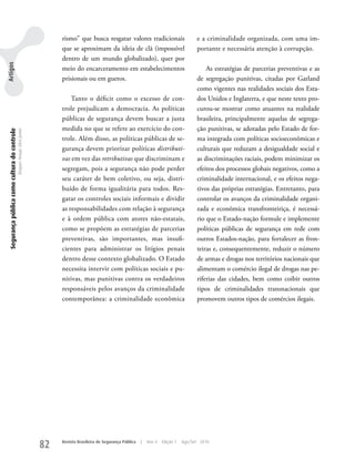 rismo” que busca resgatar valores tradicionais                         e a criminalidade organizada, com uma im-
                                                                                que se aproximam da ideia de clã (impossível                           portante e necessária atenção à corrupção.
                                                                                dentro de um mundo globalizado), quer por
Artigos




                                                                                meio do encarceramento em estabelecimentos                                 As estratégias de parcerias preventivas e as
                                                                                prisionais ou em guetos.                                               de segregação punitivas, citadas por Garland
                                                                                                                                                       como vigentes nas realidades sociais dos Esta-
                                                                                    Tanto o déficit como o excesso de con-                             dos unidos e Inglaterra, e que neste texto pro-
                                                                                trole prejudicam a democracia. As políticas                            curou-se mostrar como atuantes na realidade
                                                                                públicas de segurança devem buscar a justa                             brasileira, principalmente aquelas de segrega-
                                                                                medida no que se refere ao exercício do con-                           ção punitivas, se adotadas pelo Estado de for-
 Segurança pública como cultura do controle
                                              Dequex Araujo Silva Junior




                                                                                trole. Além disso, as políticas públicas de se-                        ma integrada com políticas socioeconômicas e
                                                                                gurança devem priorizar políticas distributi-                          culturais que reduzam a desigualdade social e
                                                                                vas em vez das retributivas que discriminam e                          as discriminações raciais, podem minimizar os
                                                                                segregam, pois a segurança não pode perder                             efeitos dos processos globais negativos, como a
                                                                                seu caráter de bem coletivo, ou seja, distri-                          criminalidade internacional, e os efeitos nega-
                                                                                buído de forma igualitária para todos. Res-                            tivos das próprias estratégias. Entretanto, para
                                                                                gatar os controles sociais informais e dividir                         controlar os avanços da criminalidade organi-
                                                                                as responsabilidades com relação à segurança                           zada e econômica transfronteiriça, é necessá-
                                                                                e à ordem pública com atores não-estatais,                             rio que o Estado-nação formule e implemente
                                                                                como se propõem as estratégias de parcerias                            políticas públicas de segurança em rede com
                                                                                preventivas, são importantes, mas insufi-                              outros Estados-nação, para fortalecer as fron-
                                                                                cientes para administrar os litígios penais                            teiras e, consequentemente, reduzir o número
                                                                                dentro desse contexto globalizado. O Estado                            de armas e drogas nos territórios nacionais que
                                                                                necessita intervir com políticas sociais e pu-                         alimentam o comércio ilegal de drogas nas pe-
                                                                                nitivas, mas punitivas contra os verdadeiros                           riferias das cidades, bem como coibir outros
                                                                                responsáveis pelos avanços da criminalidade                            tipos de criminalidades transnacionais que
                                                                                contemporânea: a criminalidade econômica                               promovem outros tipos de comércios ilegais.




                                                                           82   Revista Brasileira de Segurança Pública   |   Ano 4   Edição 7   Ago/Set 2010
 