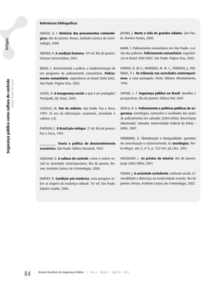 Referências bibliográficas


                                                                                 ANITuA, G. I. Histórias dos pensamentos criminoló-                    JACOBS, J. Morte e vida de grandes cidades. São Pau-
                                                                                 gicos. Rio de Janeiro: Revan, Instituto Carioca de Crimi-             lo: Martins Fontes, 2000.
Artigos




                                                                                 nologia, 2008.
                                                                                                                                                       KAhN, T. Policiamento comunitário em São Paulo: a vi-
                                                                                 ARENDT, h. A condição humana. 10ª ed. Rio de Janeiro:                 são dos policiais. Policiamento comunitário: experiên-
                                                                                 Forense universitária, 2001.                                          cia no Brasil 2000-2002. São Paulo: Página Viva, 2002.


                                                                                 BEATO, C. Reinventando a polícia: a implementação de                  SANTOS, B. de S.; MARquES, M. M. L.; PEDROSO, J.; FER-
                                                                                 um programa de policiamento comunitário. Policia-                     REIRA, P. L. Os tribunais nas sociedades contemporâ-
                                                                                 mento comunitário: experiência no Brasil 2000-2002.                   neas: o caso português. Porto: Edições Afrontamento,
 Segurança pública como cultura do controle
                                              Dequex Araujo Silva Junior




                                                                                 São Paulo: Página Viva, 2002.                                         1996.


                                                                                 CASTEL, R. A insegurança social: o que é ser protegido?               SAPORI, L. F. Segurança pública no Brasil: desafios e
                                                                                 Petrópolis, RJ: Vozes, 2005.                                          perspectivas. Rio de Janeiro: Editora FGV, 2007.


                                                                                 CASTELLS, M. Fim de milênio. São Paulo: Paz e Terra,                  SILVA Jr. D. A. Policiamento e políticas públicas de se-
                                                                                 1999. (A era da informação: economia, sociedade e                     gurança: estratégias, contrastes e resultados das ações
                                                                                 cultura; v.3).                                                        de policiamento em salvador (2004-2006). Dissertação
                                                                                                                                                       (Mestrado). Salvador, universidade Federal da Bahia –
                                                                                 FuRTADO, C. O Brasil pós-milagre. 2ª ed. Rio de Janeiro:              uFBA, 2007.
                                                                                 Paz e Terra, 1981.
                                                                                                                                                       ThERBORN, G. Globalização e desigualdade: questões
                                                                                 _________. Teoria e política do desenvolvimento                       de conceituação e esclarecimento. In: Sociologias, Por-
                                                                                 econômico. São Paulo: Editora Nacional, 1967.                         to Alegre, ano 3, nº 6, p. 122-169, jul./dez. 2001.


                                                                                 GARLAND, D. A cultura do controle: crime e ordem so-                  wACquANT, L. As prisões da miséria. Rio de Janeiro:
                                                                                 cial na sociedade contemporânea. Rio de Janeiro: Re-                  Jorge zahar Editor, 2001.
                                                                                 van, Instituto Carioca de Criminologia, 2008.
                                                                                                                                                       yOuNG, J. A sociedade excludente: exclusão social, cri-
                                                                                 hARVEy, D. Condição pós-moderna: uma pesquisa so-                     minalidade e diferença na modernidade recente. Rio de
                                                                                 bre as origens da mudança cultural. 15ª ed. São Paulo:                Janeiro: Revan, Instituto Carioca de Criminologia, 2002.
                                                                                 Edições Loyola, 2006.




                                                                           84   Revista Brasileira de Segurança Pública   |   Ano 4   Edição 7   Ago/Set 2010
 