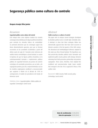 Segurança pública como cultura do controle




                                                                                                                                                                                                                          Artigos
Dequex Araujo Silva Junior



Resumen                                                                  Abstract
Seguridad pública como cultura del control                               Public security as a culture of control




                                                                                                                                                Segurança pública como cultura do controle
                                                                                                                                                                                             Dequex Araujo Silva Junior
Este trabajo tiene como objetivo analizar las actuales                   This paper aims to analyze current strategies developed
estrategias desarrolladas por las figuras políticas brasileñas           by Brazilian political actors to tackle high criminality rates.
para controlar los elevados índices de criminalidad.                     It attempts to show that these strategies follow two
Se pretende demostrar que las estrategias siguen dos                     diametrically opposed lines that have been recurrent in
líneas diametralmente opuestas, pero que se hicieron                     Western societies in the last quarter of the 20th century.
recurrentes en las sociedades occidentales a partir del                  The theoretical and methodological reference adopted in
último cuarto de siglo XX. Tomando como referencia de                    this study was that of David Garland. The hypothesis was
análisis teórico-metodológico a David Garland, se asume                  that present-day Brazilian political actors formulate and
la hipótesis de que las figuras políticas brasileñas en la               implement public security policies with strategic elements
contemporaneidad formulan e implementan políticas                        stemming from both preventive partnerships and punitive
públicas de seguridad teniendo una postura de carácter                   segregation. These actors, therefore, have adopted the
estratégico de sociedades preventivas, por un lado, y de                 neoliberal and neoconservative Anglo Saxon models
segregación punitiva, por otro, comprometiéndose así con                 that emerged in the late 70s as opposed to those of the
los modelos anglosajones neoliberal y neoconservador                     welfare state.
que surgieron a finales de la década de 1970 en
contraposición al modelo de previdencia del Estado de                    Keywords: Public Security. Public security policy.
bienestar social.                                                        Criminology. Social control.


Palabras clave: Seguridad pública. Política pública de
seguridad. Criminología. Control social.




                                                                                          Data de recebimento: 11/05/2010
                                                                                             Data de aprovação: 19/07/2010



                                                          Ano 4   Edição 7   Ago/Set 2010    |   Revista Brasileira de Segurança Pública
                                                                                                                                           85
 