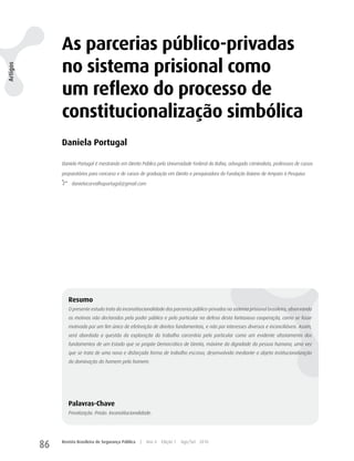 As parcerias público-privadas
               no sistema prisional como
Artigos




               um reflexo do processo de
               constitucionalização simbólica
               Daniela Portugal

               Daniela Portugal é mestranda em Direito Público pela Universidade Federal da Bahia, advogada criminalista, professora de cursos

               preparatórios para concurso e de cursos de graduação em Direito e pesquisadora da Fundação Baiana de Amparo à Pesquisa.

                    danielacarvalhoportugal@gmail.com




                  Resumo
                  O presente estudo trata da inconstitucionalidade das parcerias público-privadas no sistema prisional brasileiro, observando
                  os motivos não declarados pelo poder público e pelo particular na defesa desta fantasiosa cooperação, como se fosse
                  motivada por um fim único de efetivação de direitos fundamentais, e não por interesses diversos e inconciliáveis. Assim,
                  será abordada a questão da exploração do trabalho carcerário pelo particular como um evidente afastamento dos
                  fundamentos de um Estado que se propõe Democrático de Direito, máxime da dignidade da pessoa humana, uma vez
                  que se trata de uma nova e disfarçada forma de trabalho escravo, desenvolvida mediante a abjeta institucionalização
                  da dominação do homem pelo homem.




                  Palavras-Chave
                  Privatização. Prisão. Inconstitucionalidade.




          86   Revista Brasileira de Segurança Pública   |   Ano 4   Edição 7   Ago/Set 2010
 