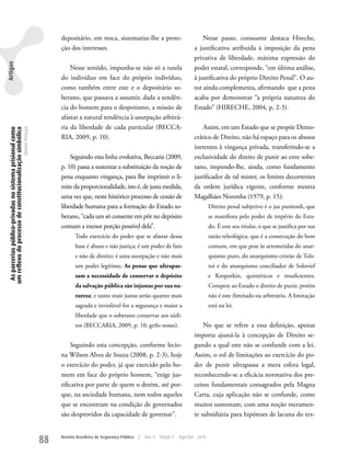 depositário, em troca, sistematize-lhe a prote-                            Nesse passo, consoante destaca Hireche,
                                                                                    ção dos interesses.                                                    a justificativa atribuída à imposição da pena
                                                                                                                                                           privativa de liberdade, máxima expressão do
Artigos




                                                                                        Nesse sentido, impunha-se não só a tutela                          poder estatal, corresponde, “em última análise,
                                                                                    do indivíduo em face do próprio indivíduo,                             à justificativa do próprio Direito Penal”. O au-
                                                                                    como também entre este e o depositário so-                             tor ainda complementa, afirmando que a pena
                                                                                    berano, que passava a assumir, dada a tendên-                          acaba por demonstrar “a própria natureza do
                                                                                    cia do homem para o despotismo, a missão de                            Estado” (HIRECHE, 2004, p. 2-3).
                                                                                    afastar a natural tendência à usurpação arbitrá-
                                                                                    ria da liberdade de cada particular (BECCA-                                Assim, em um Estado que se propõe Demo-
  As parcerias público-privadas no sistema prisional como
 um reflexo do processo de constitucionalização simbólica
                                                            Daniela Portugal




                                                                                    RIA, 2009, p. 10).                                                     crático de Direito, não há espaço para os abusos
                                                                                                                                                           inerentes à vingança privada, transferindo-se a
                                                                                        Seguindo esta linha evolutiva, Beccaria (2009,                     exclusividade do direito de punir ao ente sobe-
                                                                                    p. 10) passa a sustentar a substituição da noção de                    rano, impondo-lhe, ainda, como fundamento
                                                                                    pena enquanto vingança, para lhe imprimir o li-                        justificador de tal mister, os limites decorrentes
                                                                                    mite da proporcionalidade, isto é, de justa medida,                    da ordem jurídica vigente, conforme mostra
                                                                                    uma vez que, neste histórico processo de cessão de                     Magalhães Noronha (1979, p. 15):
                                                                                    liberdade humana para a formação do Estado so-                                  Direito penal subjetivo é o jus puniendi, que
                                                                                    berano, “cada um só consente em pôr no depósito                                 se manifesta pelo poder de império do Esta-
                                                                                    comum a menor porção possível dela”.                                            do. É este seu titular, o que se justifica por sua
                                                                                           Todo exercício do poder que se afastar dessa                             razão teleológica, que é a consecução do bem
                                                                                           base é abuso e não justiça; é um poder de fato                           comum, em que pese às arremetidas do anar-
                                                                                           e não de direito; é uma usurpação e não mais                             quismo puro, do anarquismo cristão de Tols-
                                                                                           um poder legítimo. As penas que ultrapas-                                toi e do anarquismo conciliador de Solovief
                                                                                           sam a necessidade de conservar o depósito                                e kropotkin, quiméricos e insuficientes.
                                                                                           da salvação pública são injustas por sua na-                             Compete ao Estado o direito de punir, porém
                                                                                           tureza; e tanto mais justas serão quanto mais                            não é este ilimitado ou arbitrário. A limitação
                                                                                           sagrada e inviolável for a segurança e maior a                           está na lei.
                                                                                           liberdade que o soberano conservar aos súdi-
                                                                                           tos (BECCARIA, 2009, p. 10, grifo nosso).                           No que se refere a essa definição, apenas
                                                                                                                                                           importa ajustá-la à concepção de Direito se-
                                                                                         Seguindo esta concepção, conforme lecio-                          gundo a qual este não se confunde com a lei.
                                                                                    na wilson Alves de Souza (2008, p. 2-3), hoje                          Assim, o rol de limitações ao exercício do po-
                                                                                    o exercício do poder, já que exercido pelo ho-                         der de punir ultrapassa a mera esfera legal,
                                                                                    mem em face do próprio homem, “exige jus-                              reconhecendo-se a eficácia normativa dos pre-
                                                                                    tificativa por parte de quem o detém, até por-                         ceitos fundamentais consagrados pela Magna
                                                                                    que, na sociedade humana, nem todos aqueles                            Carta, cuja aplicação não se confunde, como
                                                                                    que se encontram na condição de governados                             muitos sustentam, com uma noção meramen-
                                                                                    são desprovidos da capacidade de governar”.                            te subsidiária para hipóteses de lacuna do tex-


                                                                               88   Revista Brasileira de Segurança Pública   |   Ano 4   Edição 7   Ago/Set 2010
 