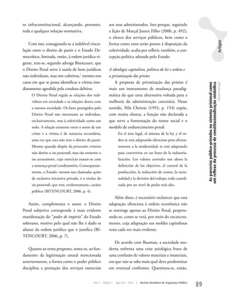 to infraconstitucional, alcançando, portanto,              aos seus administrados. Isto porque, seguindo
toda e qualquer solução normativa.                         a lição de Marçal Justen Filho (2006, p. 492),
                                                           o elenco dos serviços públicos, bem como a




                                                                                                                                                                                               Artigos
    Com isso, consagrando-se a indelével vincu-            forma como estes serão postos à disposição da
lação entre o direito de punir e o Estado De-              coletividade, acaba por refletir, também, a con-
mocrático, limitada, então, à ordem jurídica vi-           cepção política adotada pelo Estado.
gente, tem-se, segundo advoga Bitencourt, que
o Direito Penal serve à tutela de bens jurídicos           A ideologia capitalista, política de lei e ordem e
não individuais, mas sim coletivos,1 mesmo nos             a privatização das prisões
casos em que se possa identificar a vítima ime-               A proposta de privatização das prisões é




                                                                                                                                     As parcerias público-privadas no sistema prisional como
                                                                                                                                    um reflexo do processo de constitucionalização simbólica
                                                                                                                                                                                               Daniela Portugal
diatamente agredida pela conduta delitiva:                 mais um instrumento de mudança paradig-
     O Direito Penal regula as relações dos indi-          mática do que uma alternativa voltada para a
     víduos em sociedade e as relações destes com          melhoria da administração carcerária. Nesse
     a mesma sociedade. Os bens protegidos pelo            sentido, Nils Christie (1993, p. 154) expõe,
     Direito Penal não interessam ao indivíduo,            com muita clareza, a função não declarada a
     exclusivamente, mas à coletividade como um            que serve a fomentação do temor social e o
     todo. A relação existente entre o autor de um         modelo de endurecimento penal:
     crime e a vítima é de natureza secundária,                    En el área legal, el sistema de la ley y el or-
     uma vez que esta não tem o direito de punir.                  den se está adaptando silenciosa pero eficien-
     Mesmo quando dispõe da persecutio criminis                    temente a la modernidad; se está adaptando
     não detém o ius puniendi, mas tão somente o                   para convertirse en un fruto de la industria-
     ius accusationis, cujo exercício exaure-se com                lización. Los valores centrales son ahora la
     a sentença penal condenatória. Consequente-                   definición de los objetivos, el control de la
     mente, o Estado, mesmo nas chamadas ações                     producción, la reducción de costos, la racio-
     de exclusiva iniciativa privada, é o titular do               nalidad y la división del trabajo; todo coordi-
     ius puniendi, que tem, evidentemente, caráter                 nado por un nivel de poder más alto.
     público (BITENCOuRT, 2006, p. 4).
                                                               Além disso, é necessário esclarecer que esta
    Assim, complementa o autor, o Direito                  adaptação silenciosa à ordem econômica não
Penal subjetivo corresponde à mais evidente                se restringe apenas ao Direito Penal, perpetu-
manifestação do “poder de império” do Estado               ando-se, como se verá, por meio do encarcera-
soberano, motivo pelo qual não lhe é dado se               mento, cuja adaptação aos moldes capitalistas
afastar da ordem jurídica que o justifica (BI-             resta cada vez mais evidente.
TENCOuRT, 2006, p. 7).
                                                              De acordo com Bauman, a sociedade mo-
   Quanto ao tema proposto, soma-se, ao fun-               derna enfrenta uma crise axiológica fruto de
damento da legitimação estatal mencionada                  uma confusão de valores materiais e imateriais,
anteriormente, a forma como o poder público                em que não se sabe mais qual deve predominar
disciplina a prestação dos serviços essenciais             em eventual confronto. Questiona-se, então,


                                              Ano 4    Edição 7   Ago/Set 2010   |   Revista Brasileira de Segurança Pública
                                                                                                                               89
 