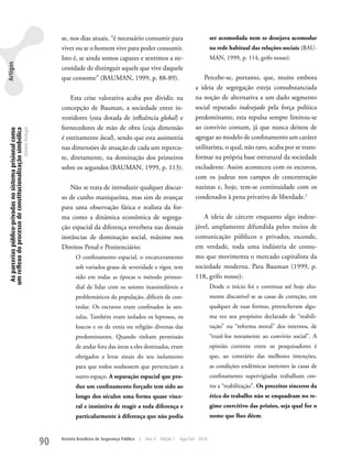 se, nos dias atuais, “é necessário consumir para                                ser acomodada nem se desejava acomodar
                                                                                    viver ou se o homem vive para poder consumir.                                   na rede habitual das relações sociais (BAu-
                                                                                    Isto é, se ainda somos capazes e sentimos a ne-                                 MAN, 1999, p. 114, grifo nosso).
Artigos




                                                                                    cessidade de distinguir aquele que vive daquele
                                                                                    que consome” (BAuMAN, 1999, p. 88-89).                                     Percebe-se, portanto, que, muito embora
                                                                                                                                                           a ideia de segregação esteja consubstanciada
                                                                                        Esta crise valorativa acaba por dividir, na                        na noção de alternativa a um dado segmento
                                                                                    concepção de Bauman, a sociedade entre in-                             social reputado indesejado pela força política
                                                                                    vestidores (esta dotada de influência global) e                        predominante, esta repulsa sempre limitou-se
                                                                                    fornecedores de mão de obra (cuja dimensão                             ao convívio comum, já que nunca deixou de
  As parcerias público-privadas no sistema prisional como
 um reflexo do processo de constitucionalização simbólica
                                                            Daniela Portugal




                                                                                    é estritamente local), sendo que esta assimetria                       agregar ao modelo de confinamento um caráter
                                                                                    nas dimensões de atuação de cada um repercu-                           utilitarista, o qual, não raro, acaba por se trans-
                                                                                    te, diretamente, na dominação dos primeiros                            formar na própria base estrutural da sociedade
                                                                                    sobre os segundos (BAuMAN, 1999, p. 113).                              excludente. Assim aconteceu com os escravos,
                                                                                                                                                           com os judeus nos campos de concentração
                                                                                        Não se trata de introduzir qualquer discur-                        nazistas e, hoje, tem-se continuidade com os
                                                                                    so de cunho maniqueísta, mas sim de avançar                            condenados à pena privativa de liberdade.2
                                                                                    para uma observação fática e realista da for-
                                                                                    ma como a dinâmica econômica de segrega-                                  A ideia de cárcere enquanto algo indese-
                                                                                    ção espacial da diferença reverbera nas demais                         jável, amplamente difundida pelos meios de
                                                                                    instâncias de dominação social, máxime nos                             comunicação públicos e privados, esconde,
                                                                                    Direitos Penal e Penitenciário:                                        em verdade, toda uma indústria de consu-
                                                                                           O confinamento espacial, o encarceramento                       mo que movimenta o mercado capitalista da
                                                                                           sob variados graus de severidade e rigor, tem                   sociedade moderna. Para Bauman (1999, p.
                                                                                           sido em todas as épocas o método primor-                        118, grifo nosso):
                                                                                           dial de lidar com os setores inassimiláveis e                            Desde o início foi e continua até hoje alta-
                                                                                           problemáticos da população, difíceis de con-                             mente discutível se as casas de correção, em
                                                                                           trolar. Os escravos eram confinados às sen-                              qualquer de suas formas, preencheram algu-
                                                                                           zalas. Também eram isolados os leprosos, os                              ma vez seu propósito declarado de “reabili-
                                                                                           loucos e os de etnia ou religião diversas das                            tação” ou “reforma moral” dos internos, de
                                                                                           predominantes. Quando tinham permissão                                   “trazê-los novamente ao convívio social”. A
                                                                                           de andar fora das áreas a eles destinadas, eram                          opinião corrente entre os pesquisadores é
                                                                                           obrigados a levar sinais do seu isolamento                               que, ao contrário das melhores intenções,
                                                                                           para que todos soubessem que pertenciam a                                as condições endêmicas inerentes às casas de
                                                                                           outro espaço. A separação espacial que pro-                              confinamento supervigiadas trabalham con-
                                                                                           duz um confinamento forçado tem sido ao                                  tra a “reabilitação”. Os preceitos sinceros da
                                                                                           longo dos séculos uma forma quase visce-                                 ética do trabalho não se enquadram no re-
                                                                                           ral e instintiva de reagir a toda diferença e                            gime coercitivo das prisões, seja qual for o
                                                                                           particularmente à diferença que não podia                                nome que lhes dêem.



                                                                               90   Revista Brasileira de Segurança Pública   |   Ano 4   Edição 7   Ago/Set 2010
 