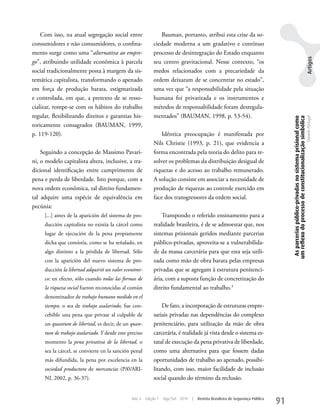 Com isso, na atual segregação social entre                Bauman, portanto, atribui esta crise da so-
consumidores e não consumidores, o confina-                ciedade moderna a um gradativo e contínuo
mento surge como uma “alternativa ao empre-                processo de desintegração do Estado enquanto




                                                                                                                                                                                               Artigos
go”, atribuindo utilidade econômica à parcela              seu centro gravitacional. Nesse contexto, “os
social tradicionalmente posta à margem da sis-             medos relacionados com a precariedade da
temática capitalista, transformando o apenado              ordem deixaram de se concentrar no estado”,
em força de produção barata, estigmatizada                 uma vez que “a responsabilidade pela situação
e controlada, em que, a pretexto de se resso-              humana foi privatizada e os instrumentos e
cializar, rompe-se com os hábitos do trabalho              métodos de responsabilidade foram desregula-
regular, flexibilizando direitos e garantias his-          mentados” (BAuMAN, 1998, p. 53-54).




                                                                                                                                     As parcerias público-privadas no sistema prisional como
                                                                                                                                    um reflexo do processo de constitucionalização simbólica
                                                                                                                                                                                               Daniela Portugal
toricamente consagrados (BAuMAN, 1999,
p. 119-120).                                                   Idêntica preocupação é manifestada por
                                                           Nils Christie (1993, p. 21), que evidencia a
    Seguindo a concepção de Massimo Pavari-                forma encontrada pela teoria do delito para re-
ni, o modelo capitalista altera, inclusive, a tra-         solver os problemas da distribuição desigual de
dicional identificação entre cumprimento de                riquezas e do acesso ao trabalho remunerado.
pena e perda de liberdade. Isto porque, com a              A solução consiste em associar a necessidade de
nova ordem econômica, tal direito fundamen-                produção de riquezas ao controle exercido em
tal adquire uma espécie de equivalência em                 face dos transgressores da ordem social.
pecúnia:
     [...] antes de la aparición del sistema de pro-           Transpondo o referido ensinamento para a
     ducción capitalista no existía la cárcel como         realidade brasileira, é de se admoestar que, nos
     lugar de ejecución de la pena propiamente             sistemas prisionais geridos mediante parcerias
     dicha que consistía, como se ha señalado, en          público-privadas, aproveita-se a vulnerabilida-
     algo distinto a la pérdida de libertad. Sólo          de da massa carcerária para que esta seja utili-
     con la aparición del nuevo sistema de pro-            zada como mão de obra barata pelas empresas
     ducción la libertad adquirió un valor económi-        privadas que se agregam à estrutura penitenci-
     co: en efecto, sólo cuando todas las formas de        ária, com a suposta função de concretização do
     la riqueza social fueron reconocidas al común         direito fundamental ao trabalho.3
     denominador de trabajo humano medido en el
     tiempo, o sea de trabajo asalarindo, fue con-             De fato, a incorporação de estruturas empre-
     cebible una pena que privase al culpable de           sariais privadas nas dependências do complexo
     un quantum de libertad, es decir, de un quan-         penitenciário, para utilização da mão de obra
     tum de trabajo asalariado. Y desde este preciso       carcerária, é realidade já vista desde o sistema es-
     momento la pena privativa de la libertad, o           tatal de execução da pena privativa de liberdade,
     sea la cárcel, se convierte en la sanción penal       como uma alternativa para que fossem dadas
     más difundida, la pena por excelencia en la           oportunidades de trabalho ao apenado, possibi-
     sociedad productora de mercancias (PAVARI-            litando, com isso, maior facilidade de inclusão
     NI, 2002, p. 36-37).                                  social quando do término da reclusão.


                                              Ano 4    Edição 7   Ago/Set 2010   |   Revista Brasileira de Segurança Pública
                                                                                                                               91
 