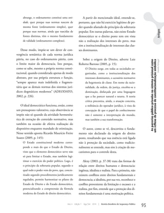 abrange, o ordenamento constitui uma uni-              A partir do mencionado ideal, entende-se,
     dade, quer porque suas normas nascem de            portanto, que não há exercício legítimo de po-
     mesma fonte (ordenamento simples), quer            der quando afastado do princípio da soberania




                                                                                                                                                                                            Artigos
     porque suas normas, ainda que nascidas de          popular. Em outras palavras, não existe Estado
     fontes distintas, têm o mesmo fundamento           democrático se o direito posto tem em vista
     de validade (ordenamento complexo).                não a realização dos interesses do povo, mas
                                                        sim a institucionalização de interesses das clas-
    Desse modo, impõe-se um dever de con-               ses dominantes.
vergência semântica de cada norma jurídica
pátria, no caso do ordenamento pátrio, com                Sobre a origem do Direito, adverte Luiz




                                                                                                                                  As parcerias público-privadas no sistema prisional como
                                                                                                                                 um reflexo do processo de constitucionalização simbólica
                                                                                                                                                                                            Daniela Portugal
o limite maior da democracia. Isto porque,              Roberto Barroso (2005, p. 15):
como se sabe, mesmo a própria norma consti-                     O Direito surge, em todas as sociedades or-
tucional, quando considerada apenas de modo                     ganizadas, como a institucionalização dos
abstrato, por sua própria estrutura e função,                   interesses dominantes, o acessório normativo
“sempre aparece mais indefinida e fragmen-                      da hegemonia de classe. Em nome da racio-
tária que as demais normas dos sistemas jurí-                   nalidade, da ordem, da justiça, encobre-se a
dicos dogmáticos modernos” (ADEODATO,                           dominação, disfarçada por uma linguagem
2002, p. 226).                                                  que a faz parecer natural e neutra. A teoria
                                                                crítica preconiza, ainda, a atuação concreta,
    O ideal democrático funciona, então, como                   a militância do operador jurídico, à vista da
um pressuposto valorativo, cuja observância se                  concepção de que o papel do conhecimento
impõe não só quando da atividade hermenêu-                      não é somente a interpretação do mundo,
tica de extração do conteúdo normativo, mas                     mas também a sua transformação.
também na ocasião de efetiva realização do
dispositivo enquanto mandado de otimização.                O autor, como se vê, descortina o funda-
Nesse sentido aponta Ricardo Maurício Freire            mento não declarado da origem do direito
Soares (2009, p. 145):                                  posto, ressaltando que sua essência está ligada
     O Estado constitucional moderno corres-            não à proteção da sociedade, como tradicio-
     ponde a mais do que o Estado de Direito,           nalmente se entende, mas sim à criação de me-
     visto que o elemento democrático serve não         canismos para o controle desta.
     só para limitar o Estado, mas também legi-
     timar o exercício do poder político. Logo, é           Alexy (2003, p. 37-38) trata das formas de
     o princípio da soberania popular, segundo o        relação entre direitos humanos e democracia:
     qual todo o poder vem do povo, que, concre-        ingênua, idealista e realista. Para a primeira, não
     tizado segundo procedimentos juridicamente         existem conflitos entre direitos fundamentais e
     regulados, permite harmonizar os pilares do        democracia; a idealista, por sua vez, reconhece o
     Estado de Direito e do Estado democrático,         conflito proveniente da limitação e escassez e a
     potencializando a compreensão da fórmula           realista, por fim, entende que a proteção dos di-
     moderna do Estado de direito democrático.          reitos fundamentais é uma motivação política.


                                            Ano 4   Edição 7   Ago/Set 2010   |   Revista Brasileira de Segurança Pública
                                                                                                                            95
 