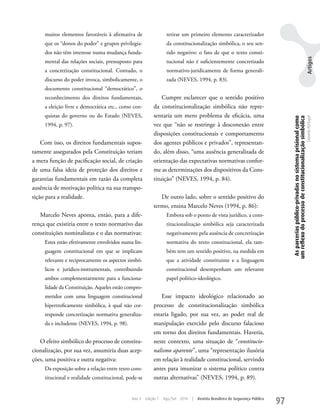 muitos elementos favoráveis à afirmativa de                  retirar um primeiro elemento caracterizador
     que os “donos do poder” e grupos privilegia-                 da constitucionalização simbólica, o seu sen-
     dos não têm interesse numa mudança funda-                    tido negativo: o fato de que o texto consti-




                                                                                                                                                                                              Artigos
     mental das relações sociais, pressuposto para                tucional não é suficientemente concretizado
     a concretização constitucional. Contudo, o                   normativo-juridicamente de forma generali-
     discurso do poder invoca, simbolicamente, o                  zada (NEVES, 1994, p. 83).
     documento constitucional “democrático”, o
     reconhecimento dos direitos fundamentais,                Cumpre esclarecer que o sentido positivo
     a eleição livre e democrática etc., como con-        da constitucionalização simbólica não repre-
     quistas do governo ou do Estado (NEVES,              sentaria um mero problema de eficácia, uma




                                                                                                                                    As parcerias público-privadas no sistema prisional como
                                                                                                                                   um reflexo do processo de constitucionalização simbólica
                                                                                                                                                                                              Daniela Portugal
     1994, p. 97).                                        vez que “não se restringe à desconexão entre
                                                          disposições constitucionais e comportamento
    Com isso, os direitos fundamentais supos-             dos agentes públicos e privados”, representan-
tamente assegurados pela Constituição teriam              do, além disso, “uma ausência generalizada de
a mera função de pacificação social, de criação           orientação das expectativas normativas confor-
de uma falsa ideia de proteção dos direitos e             me as determinações dos dispositivos da Cons-
garantias fundamentais em razão da completa               tituição” (NEVES, 1994, p. 84).
ausência de motivação política na sua transpo-
sição para a realidade.                                      De outro lado, sobre o sentido positivo do
                                                          termo, ensina Marcelo Neves (1994, p. 86):
   Marcelo Neves aponta, então, para a dife-                      Embora sob o ponto de vista jurídico, a cons-
rença que existiria entre o texto normativo das                   titucionalização simbólica seja caracterizada
constituições nominalistas e o das normativas:                    negativamente pela ausência de concretização
     Estes estão efetivamente envolvidos numa lin-                normativa do texto constitucional, ela tam-
     guagem constitucional em que se implicam                     bém tem um sentido positivo, na medida em
     relevante e reciprocamente os aspectos simbó-                que a atividade constituinte e a linguagem
     licos e jurídico-instrumentais, contribuindo                 constitucional desempenham um relevante
     ambos complementarmente para a funciona-                     papel político-ideológico.
     lidade da Constituição. Aqueles estão compro-
     metidos com uma linguagem constitucional                 Esse impacto ideológico relacionado ao
     hipertroficamente simbólica, à qual não cor-         processo de constitucionalização simbólica
     responde concretização normativa generaliza-         estaria ligado, por sua vez, ao poder real de
     da e includente (NEVES, 1994, p. 98).                manipulação exercido pelo discurso falacioso
                                                          em torno dos direitos fundamentais. Haveria,
   O efeito simbólico do processo de constitu-            neste contexto, uma situação de “constitucio-
cionalização, por sua vez, assumiria duas acep-           nalismo aparente”, uma “representação ilusória
ções, uma positiva e outra negativa:                      em relação à realidade constitucional, servindo
     Da exposição sobre a relação entre texto cons-       antes para imunizar o sistema político contra
     titucional e realidade constitucional, pode-se       outras alternativas” (NEVES, 1994, p. 89).


                                             Ano 4    Edição 7   Ago/Set 2010   |   Revista Brasileira de Segurança Pública
                                                                                                                              97
 