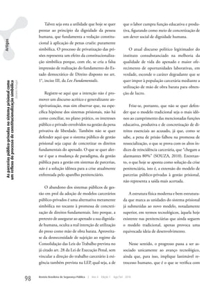 Talvez seja esta a utilidade que hoje se quer                      que o labor cumpra função educativa e produ-
                                                                                    prestar ao princípio da dignidade da pessoa                            tiva, figurando como meio de concretização de
                                                                                    humana, que fundamenta a vedação constitu-                             um dever social de dignidade humana.
Artigos




                                                                                    cional à aplicação de penas cruéis: puramente
                                                                                    simbólica. O processo de privatização das pri-                             O atual discurso político legitimador do
                                                                                    sões representa um efeito da constitucionaliza-                        instituto consubstanciado na melhoria da
                                                                                    ção simbólica porque, com ele, se cria a falsa                         qualidade de vida do apenado e maior ofe-
                                                                                    impressão de realização do fundamento do Es-                           recimento de oportunidades laborativas, em
                                                                                    tado democrático de Direito disposto no art.                           verdade, esconde o caráter degradante que se
                                                                                    1°, inciso III, da Lex Fundamentalis.                                  quer impor à população carcerária mediante a
  As parcerias público-privadas no sistema prisional como
 um reflexo do processo de constitucionalização simbólica
                                                            Daniela Portugal




                                                                                                                                                           utilização de mão de obra barata para obten-
                                                                                        Registre-se aqui que a intenção não é pro-                         ção de lucro.
                                                                                    mover um discurso acrítico e generalizante an-
                                                                                    tiprivatização, mas sim observar que, na espe-                             Frise-se, portanto, que não se quer defen-
                                                                                    cífica hipótese dos sistemas prisionais, não há                        der que o modelo tradicional seja o mais idô-
                                                                                    como conciliar, no plano prático, os interesses                        neo ao cumprimento das mencionadas funções
                                                                                    público e privado envolvidos na gestão da pena                         educativa, produtiva e de concretização de di-
                                                                                    privativa de liberdade. Também não se quer                             reitos essenciais ao acusado, já que, como se
                                                                                    defender aqui que o sistema público de gestão                          sabe, a pena de prisão falhou na promessa de
                                                                                    prisional seja capaz de concretizar os direitos                        ressocialização, o que se prova com os altos ín-
                                                                                    fundamentais do apenado. O que se quer aler-                           dices de reincidência carcerária, que “chegam a
                                                                                    tar é que a mudança de paradigma, da gestão                            alarmantes 80%” (SOuzA, 2010). Entretan-
                                                                                    pública para a gestão em sistemas de parcerias,                        to, o que hoje se aponta como solução da crise
                                                                                    não é a solução idônea para a crise atualmente                         penitenciária, isto é, a extensão do modelo de
                                                                                    enfrentada pelo aparelho penitenciário.                                parcerias público-privadas à gestão prisional,
                                                                                                                                                           não representa a saída mais acertada.
                                                                                        O abandono dos sistemas públicos de ges-
                                                                                    tão em prol da adoção de modelos carcerários                               A estrutura física moderna e bem estrutura-
                                                                                    público-privados é uma alternativa meramente                           da que marca as unidades do sistema prisional
                                                                                    simbólica no tocante à promessa de concreti-                           já submetidas ao novo modelo, notadamente
                                                                                    zação de direitos fundamentais. Isto porque, a                         superior, em termos tecnológicos, àquela hoje
                                                                                    pretexto de assegurar ao apenado a sua dignida-                        existente nas penitenciárias que ainda seguem
                                                                                    de humana, oculta a real intenção de utilização                        o modelo tradicional, apenas provoca uma
                                                                                    do preso como mão de obra barata. Aproveita-                           equivocada ideia de desenvolvimento.
                                                                                    se da desnecessidade de sujeição ao regime da
                                                                                    Consolidação das Leis do Trabalho prevista no                             Nesse sentido, o progresso passa a ser as-
                                                                                    já citado art. 28 da Lei de Execução Penal, sem                        sociado unicamente ao avanço tecnológico,
                                                                                    vincular a direção do trabalho carcerário à exi-                       ainda que, para isso, implique lastimável re-
                                                                                    gência também prevista na LEP, qual seja, a de                         trocesso humano, que é o que se verifica com


                                                                               98   Revista Brasileira de Segurança Pública   |   Ano 4   Edição 7   Ago/Set 2010
 