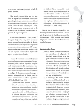 a exploração imposta pelo modelo privado de                     da cidadania. Não se pode excluir a possi-
gestão prisional.                                               bilidade, porém, de que a realização dos va-
                                                                lores democráticos contidos no documento




                                                                                                                                                                                            Artigos
    Não se pode, porém, deixar que esta falsa                   constitucional pressuponha um momento de
ideia de dignificação do apenado associada às                   ruptura com a ordem de poder estabelecido,
parcerias público-privadas no sistema prisional                 com implicações politicamente contrárias à
seja suficiente para imunizar o sistema político                diferenciação e à identidade/autonomia do
contra a busca de novas soluções para a falên-                  Direito (NEVES, 1994, p. 162).
cia da pena de prisão no processo não só de
ressocialização do apenado, como também de                  Deve-se buscar, portanto, uma efetiva mo-




                                                                                                                                  As parcerias público-privadas no sistema prisional como
                                                                                                                                 um reflexo do processo de constitucionalização simbólica
                                                                                                                                                                                            Daniela Portugal
garantia da segurança pública.                          tivação política no sentido de aplicar a realiza-
                                                        ção do princípio da dignidade da pessoa hu-
    Como adverte Gordilho (2008, p. 60), a              mana também à esfera prisional, aproximando
interpretação jurídica não pode se apresentar           tal preceito normativo abstrato das reais neces-
como um monólogo do operador do direito,                sidades humanas.
devendo ser criado um espaço de diálogo entre
este e os demais atores da vida social, em que
não mais caberia ao intérprete se esconder atrás        Considerações finais
de uma suposta neutralidade e objetividade                 Diante do exposto, cumpre asseverar que:
para o exercício da dominação.                              •	 as necessidades de adaptação do
                                                                Estado à nova realidade social não
   Trata-se de buscar um novo sentido para os                   pode perder de vista a necessidade de
preceitos fundamentais consagrados pelo orde-                   vinculação das mudanças propostas
namento jurídico pátrio, superando o signifi-                   aos fundamentos e princípios que
cado meramente simbólico atualmente tradu-                      norteiam o Estado Democrático de
zido, tendo em vista que “o reconhecimento de                   Direito pátrio, sob pena de configu-
uma outra cultura jurídica só pode ocorrer sob                  ração de mero arbítrio do ente sobe-
a condição de deslocamento, transformação e                     rano, ato de pura violência (im)posto
ruptura substancial com as formas tradicio-                     aos seus jurisdicionados;
nais e centralizadoras de se fazer o ‘jurídico’”            •	 a privatização das prisões consubs-
(wOLkMER, 1997, p. 350).                                        tancia a seletividade do Estado na es-
     Enquanto não estão presentes “regras-do-                   colha dos destinatários dos preceitos
     silêncio” democráticas nem ditatoriais, o                  fundamentais, violando o fundamen-
     contexto da constitucionalização simbólica                 to da dignidade da pessoa humana,
     proporciona o surgimento de movimentos e                   institucionalizando uma nova forma
     organizações sociais envolvidos criticamente               de escravidão, mediante a coisificação
     na realização dos valores proclamados sole-                do indivíduo em cumprimento de
     nemente no texto constitucional e, portanto,               pena privativa de liberdade. A pri-
     integrados na luta política pela ampliação                 vatização das prisões representa um


                                            Ano 4   Edição 7   Ago/Set 2010   |   Revista Brasileira de Segurança Pública
                                                                                                                            99
 