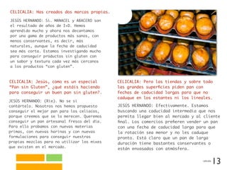 CELICALIA: Has creados dos marcas propias.
JESÚS HERNANDO: Sí. MANACEL y ABACERO son
el resultado de años de I+D. Hemos
aprendido mucho y ahora nos decantamos
por una gama de productos más sanos, con
menos conservantes, es decir, más
naturales, aunque la fecha de caducidad
sea más corta. Estamos investigando mucho
para conseguir productos sin gluten con
un sabor y textura cada vez más cercanos
a los productos “con gluten”.
CELICALIA: Jesús, como es un especial
“Pan sin Gluten”, ¿qué estáis haciendo
para conseguir un buen pan sin gluten?.
JESÚS HERNANDO: (Ríe). No se si
contártelo. Nosotros nos hemos propuesto
conseguir el mejor pan para los celíacos,
porque creemos que se lo merecen. Queremos
conseguir un pan artesanal fresco del día.
Para ello probamos con nuevas materias
primas, con nuevas harinas y con nuevas
formulaciones para conseguir nuestras
propias mezclas para no utilizar los mixes
que existen en el mercado.
CELICALIA: Pero las tiendas y sobre todo
las grandes superﬁcies piden pan con
fechas de caducidad largas para que no
caduque en los estantes ni los lineales.
JESÚS HERNANDO: Efectivamente. Estamos
buscando una caducidad intermedia que nos
permita llegar bien al mercado y al cliente
ﬁnal. Los comercios preﬁeren vender un pan
con una fecha de caducidad larga para que
la rotación sea menor y no les caduque
pronto. Está claro que un pan de larga
duración tiene bastantes conservantes o
están envasados con atmósfera.
13celicalia
 