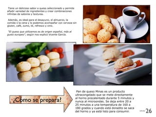 Tiene un delicioso sabor a queso seleccionado y permite
añadir variedad de ingredientes y crear combinaciones
infinitas de sabores y texturas.
Además, es ideal para el desayuno, el almuerzo, la
comida o la cena y lo podemos acompañar con cerveza sin
gluten, café, zumo, té, refresco y vino.
“El queso que utilizamos es de origen español, más al
gusto europeo”, según nos explicó Vicente García.
Pan de queso Minas es un producto
ultracongelado que se mete directamente
al horno precalentado durante 5 minutos y
nunca al microondas. Se deja entre 20 a
25 minutos a una temperatura de 160 a
180 grados y cuando está doradito se saca
del horno y ya está listo para consumir.
¿Cómo se prepara?
26celicalia
 