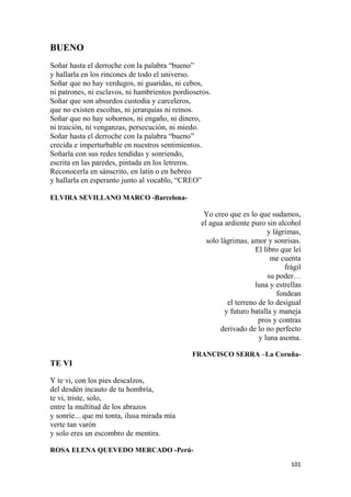 101
BUENO
Soñar hasta el derroche con la palabra “bueno”
y hallarla en los rincones de todo el universo.
Soñar que no hay verdugos, ni guaridas, ni cebos,
ni patrones, ni esclavos, ni hambrientos pordioseros.
Soñar que son absurdos custodia y carceleros,
que no existen escoltas, ni jerarquías ni reinos.
Soñar que no hay sobornos, ni engaño, ni dinero,
ni traición, ni venganzas, persecución, ni miedo.
Soñar hasta el derroche con la palabra “bueno”
crecida e imperturbable en nuestros sentimientos.
Soñarla con sus redes tendidas y sonriendo,
escrita en las paredes, pintada en los letreros.
Reconocerla en sánscrito, en latín o en hebreo
y hallarla en esperanto junto al vocablo, “CREO”
ELVIRA SEVILLANO MARCO -Barcelona-
Yo creo que es lo que sudamos,
el agua ardiente puro sin alcohol
y lágrimas,
solo lágrimas, amor y sonrisas.
El libro que leí
me cuenta
frágil
su poder…
luna y estrellas
fondean
el terreno de lo desigual
y futuro batalla y maneja
pros y contras
derivado de lo no perfecto
y luna asoma.
FRANCISCO SERRA –La Coruña-
TE VI
Y te vi, con los pies descalzos,
del desdén incauto de tu hombría,
te vi, triste, solo,
entre la multitud de los abrazos
y sonríe... que mi tonta, ilusa mirada mía
verte tan varón
y solo eres un escombro de mentira.
ROSA ELENA QUEVEDO MERCADO -Perú-
 