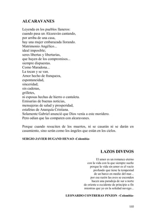 110
ALCARAVANES
Leyenda en los pueblos llaneros:
cuando pasa un Alcaraván cantando,
por arriba de una casa,
hay una mujer embarazada llorando.
Matrimonio Angélico...
ideal imposible;
seres libertas y libertarias,
que huyen de los compromisos...
siempre dispuestas.
Como Maradona...
La tocan y se van.
Amor hecho de franqueza,
espontaneidad,
sinceridad;
sin cadenas,
grilletes,
ni esposas hechas de hierro o cantaleta.
Emisarias de buenas noticias,
mensajeras de salud y prosperidad,
estafetas de Anarquía Cristiana.
Solamente Gabriel anunció que Dios venía a este moridero.
Pero odian que las comparen con alcaravanes.
Porque cuando resuciten de los muertos, ni se casarán ni se darán en
casamiento, sino serán como los ángeles que están en los cielos.
SERGIO JAVIER DUGAND HENAO -Colombia-
LAZOS DIVINOS
El amor es un romance eterno
con la vida con la que siempre sueño
porque la vida sin amor es el vacío
profundo que tiene la tempestad
de un barco en medio del mar...
por esa razón las aves se esconden
hacen una paradoja de sur a norte
de oriente a occidente de principio a fin
mientras que yo en la soledad navego...
LEONARDO CONTRERAS PINZON –Colombia-
 