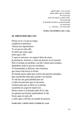 121
quería saber, si él, era real,
quería saber, que no soñaba.
No sé por qué,
miro mis manos y están vacías.
No sé por qué
le desnudé mi alma a un desconocido,
no sé por qué,
y..., aún hoy..., no sé por qué.
MARÍA CHAMORRO LARA -Cádiz-
EL PRINCIPIO DEL FIN
Pienso en ti y sé que te tengo,
cumpliste tu promesa:
-Nunca nos separaremos-.
Yo sé que tú estás allí,
tú sabes que estoy aquí,
entre aquí y allí.
Y aquí un universo, un espacio lleno de amor,
de promesas, ilusiones y miles de poesías en el corazón.
Pero el tiempo no perdona y un día volaste para siempre,
dejándome todo lo que me enseñaste.
Tu humanidad, tu dulzura, unas ilusiones
que nunca irán hacia el olvido.
El mundo nunca sabrá que existió una persona ejemplar,
Que sacrificaba todo para ayudar a los demás.
Tu ida fue una gran pérdida para mí
y todas las personas que te necesitan.
Lucharé para que tu labor no se pierda,
tu partida me cogió de improviso.
Parece como si el duende malo de la vida,
me gastara una broma repitiéndome tu ida.
Estoy aquí, tú estás allí
y entre aquí y allí hay un mundo de poesías.
MARÍA DEL CARMEN REINA MÁRQUEZ -Conil-
 