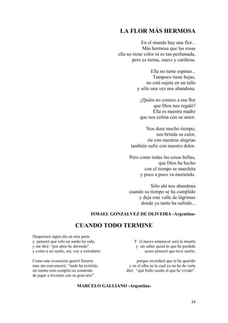 14
LA FLOR MÁS HERMOSA
En el mundo hay una flor...
Más hermosa que las rosas
ella no tiene color ni es tan perfumada,
pero es tierna, suave y cariñosa.
Ella no tiene espinas...
Tampoco tiene hojas,
no está sujeta en un tallo
y sólo una vez nos abandona.
¿Quién no conoce a esa flor
que Dios nos regaló?
Ella es nuestra madre
que nos colma con su amor.
Nos dura mucho tiempo,
nos brinda su calor,
ríe con nuestras alegrías
también sufre con nuestro dolor.
Pero como todas las cosas bellas,
que Dios ha hecho
con el tiempo se marchita
y poco a poco va muriendo.
Sólo ahí nos abandona
cuando su tiempo se ha cumplido
y deja este valle de lágrimas
donde ya tanto ha sufrido...
ISMAEL GONZALVEZ DE OLIVEIRA -Argentina-
CUANDO TODO TERMINE
Despertaré algún día en otra parte
y pensaré que sólo un sueño ha sido,
y me diré: “por años he dormido”.
y como a un sueño, así, voy a extrañarte.
Como una evocación querré llorarte
mas me convenceré: “nada ha existido,
mi mente ruin cumplió su cometido
de jugar a inventar con su gran arte”.
Y el nuevo amanecer será la muerte
y sin saber quizá lo que he perdido
acaso pensaré que tuve suerte,
porque recordaré que te he querido
y en el alba en la cual ya no he de verte
diré: “qué bello sueño el que he vivido”.
MARCELO GALLIANO -Argentina-
 