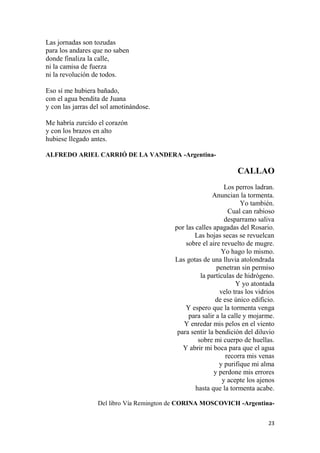 23
Las jornadas son tozudas
para los andares que no saben
donde finaliza la calle,
ni la camisa de fuerza
ni la revolución de todos.
Eso sí me hubiera bañado,
con el agua bendita de Juana
y con las jarras del sol amotinándose.
Me habría zurcido el corazón
y con los brazos en alto
hubiese llegado antes.
ALFREDO ARIEL CARRIÓ DE LA VANDERA -Argentina-
CALLAO
Los perros ladran.
Anuncian la tormenta.
Yo también.
Cual can rabioso
desparramo saliva
por las calles apagadas del Rosario.
Las hojas secas se revuelcan
sobre el aire revuelto de mugre.
Yo hago lo mismo.
Las gotas de una lluvia atolondrada
penetran sin permiso
la partículas de hidrógeno.
Y yo atontada
velo tras los vidrios
de ese único edificio.
Y espero que la tormenta venga
para salir a la calle y mojarme.
Y enredar mis pelos en el viento
para sentir la bendición del diluvio
sobre mi cuerpo de huellas.
Y abrir mi boca para que el agua
recorra mis venas
y purifique mi alma
y perdone mis errores
y acepte los ajenos
hasta que la tormenta acabe.
Del libro Vía Remington de CORINA MOSCOVICH -Argentina-
 