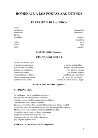 4
HOMENAJE A LOS POETAS ARGENTINOS
EL PERFUME DE LA LÍRICA
Con el
inexhausto
beneplácito
del evo
enmelado
en los
labios
de la
amaneciente
primavera...
exornado
el perfume
de la
lírica
...queda...
CLAUDIO SISTO -Argentina-
CUANDO ME MIRAS
Cuando me miran tu ojos
el alma se me estremece
y mi corazón, se acelera...
Cuando tus ojos tiernos
recorren mi cuerpo…
se estimulan mis sentidos...
Cuando tus ojos me miran
puedo sentir sin dudas
lo que me grita tu alma…
Cuando tus ojos cautivan
a los míos, se produce
un diálogo, mágico.
Cuando tus ojos y los míos
se cierran por un instante...
el amor, al cielo nos hace... llegar.
ANDREA S DE AVALOS -Argentina-
MI PRINCESA
He tenido que vivir la pérdida de mil amores
para que dios me dé la suerte de conocerte
es tan así porque mis labios necesitan de tus besos
tanto como un preso añora su libertad.
Tuve que vivir con un deseo incumplido acompañado de esta soledad
que muchas veces me hacía bautizar de amor lo que era solo compañía.
Muchas veces en mi cama los silencios me hablaban de ti
por eso hoy que te conocí te llamo mi princesa
porque sos el motor que mueve mi vida
y la respiración que necesitaba mi corazón
para empezar a pensar en ti.
ENRIQUE LAUREANO GARCÍA -Argentina-
 