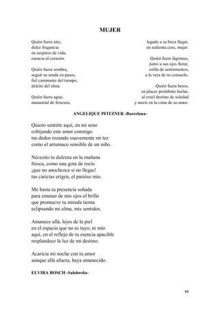44
MUJER
Quién fuera aire,
dulce fragancia
en suspiros de vida,
esencia al corazón.
Quién fuera sombra,
seguir su senda en pasos,
fiel caminante del tiempo,
deleite del alma.
Quién fuera agua,
manantial de frescura,
legado a su boca llegar,
en sedienta cura, mujer.
Quién fuera lágrimas,
junto a sus ojos llorar,
orilla de sentimientos,
a la vera de su consuelo.
Quién fuera besos,
en placer prohibido burlar,
al cruel destino de soledad
y morir en la cima de su amor.
ANGELIQUE PFITZNER -Barcelona-
Quiero sentirte aquí, en mi seno
cobijando este amor conmigo
tus dedos rozando suavemente mi tez
como el arrumaco sensible de un niño.
Necesito tu dulzura en la mañana
fresca, como una gota de rocío
¡que no anochezca si no llegas!
tus caricias erigen, el paraíso mío.
Me basta tu presencia soñada
para emanar de mis ojos el brillo
que promueve tu mirada tierna
eclipsando mi alma, mis sentidos.
Amanece allá, lejos de la piel
en el espacio que no es tuyo, ni mío
aquí, en el reflejo de tu esencia apacible
resplandece la luz de mi destino.
Acaricia mi noche con tu amor
aunque allá afuera, haya amanecido.
ELVIRA BOSCH -Salobreña-
 