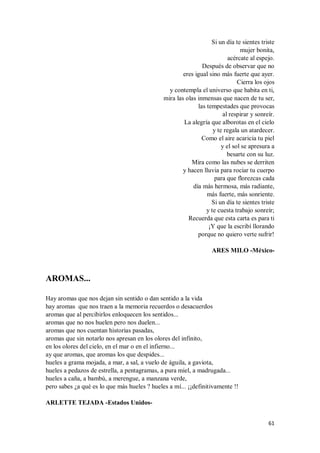 61
Si un día te sientes triste
mujer bonita,
acércate al espejo.
Después de observar que no
eres igual sino más fuerte que ayer.
Cierra los ojos
y contempla el universo que habita en ti,
mira las olas inmensas que nacen de tu ser,
las tempestades que provocas
al respirar y sonreír.
La alegría que alborotas en el cielo
y te regala un atardecer.
Como el aire acaricia tu piel
y el sol se apresura a
besarte con su luz.
Mira como las nubes se derriten
y hacen lluvia para rociar tu cuerpo
para que florezcas cada
día más hermosa, más radiante,
más fuerte, más sonriente.
Si un día te sientes triste
y te cuesta trabajo sonreír;
Recuerda que esta carta es para ti
¡Y que la escribí llorando
porque no quiero verte sufrir!
ARES MILO -México-
AROMAS...
Hay aromas que nos dejan sin sentido o dan sentido a la vida
hay aromas que nos traen a la memoria recuerdos o desacuerdos
aromas que al percibirlos enloquecen los sentidos...
aromas que no nos huelen pero nos duelen...
aromas que nos cuentan historias pasadas,
aromas que sin notarlo nos apresan en los olores del infinito,
en los olores del cielo, en el mar o en el infierno...
ay que aromas, que aromas los que despides...
hueles a grama mojada, a mar, a sal, a vuelo de águila, a gaviota,
hueles a pedazos de estrella, a pentagramas, a pura miel, a madrugada...
hueles a caña, a bambú, a merengue, a manzana verde,
pero sabes ¿a qué es lo que más hueles ? hueles a mí... ¡¡definitivamente !!
ARLETTE TEJADA -Estados Unidos-
 