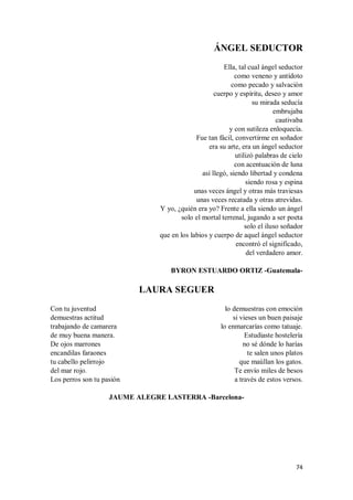 74
ÁNGEL SEDUCTOR
Ella, tal cual ángel seductor
como veneno y antídoto
como pecado y salvación
cuerpo y espíritu, deseo y amor
su mirada seducía
embrujaba
cautivaba
y con sutileza enloquecía.
Fue tan fácil, convertirme en soñador
era su arte, era un ángel seductor
utilizó palabras de cielo
con acentuación de luna
así llegó, siendo libertad y condena
siendo rosa y espina
unas veces ángel y otras más traviesas
unas veces recatada y otras atrevidas.
Y yo, ¿quién era yo? Frente a ella siendo un ángel
solo el mortal terrenal, jugando a ser poeta
solo el iluso soñador
que en los labios y cuerpo de aquel ángel seductor
encontró el significado,
del verdadero amor.
BYRON ESTUARDO ORTIZ -Guatemala-
LAURA SEGUER
Con tu juventud
demuestras actitud
trabajando de camarera
de muy buena manera.
De ojos marrones
encandilas faraones
tu cabello pelirrojo
del mar rojo.
Los perros son tu pasión
lo demuestras con emoción
si vieses un buen paisaje
lo enmarcarías como tatuaje.
Estudiaste hostelería
no sé dónde lo harías
te salen unos platos
que maúllan los gatos.
Te envío miles de besos
a través de estos versos.
JAUME ALEGRE LASTERRA -Barcelona-
 
