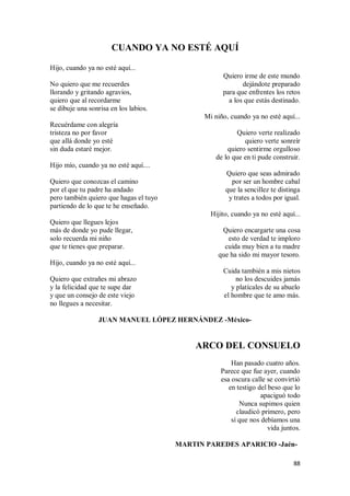 88
CUANDO YA NO ESTÉ AQUÍ
Hijo, cuando ya no esté aquí...
No quiero que me recuerdes
llorando y gritando agravios,
quiero que al recordarme
se dibuje una sonrisa en los labios.
Recuérdame con alegría
tristeza no por favor
que allá donde yo esté
sin duda estaré mejor.
Hijo mío, cuando ya no esté aquí....
Quiero que conozcas el camino
por el que tu padre ha andado
pero también quiero que hagas el tuyo
partiendo de lo que te he enseñado.
Quiero que llegues lejos
más de donde yo pude llegar,
solo recuerda mi niño
que te tienes que preparar.
Hijo, cuando ya no esté aquí...
Quiero que extrañes mi abrazo
y la felicidad que te supe dar
y que un consejo de este viejo
no llegues a necesitar.
Quiero irme de este mundo
dejándote preparado
para que enfrentes los retos
a los que estás destinado.
Mi niño, cuando ya no esté aquí...
Quiero verte realizado
quiero verte sonreír
quiero sentirme orgulloso
de lo que en ti pude construir.
Quiero que seas admirado
por ser un hombre cabal
que la sencillez te distinga
y trates a todos por igual.
Hijito, cuando ya no esté aquí...
Quiero encargarte una cosa
esto de verdad te imploro
cuida muy bien a tu madre
que ha sido mi mayor tesoro.
Cuida también a mis nietos
no los descuides jamás
y platícales de su abuelo
el hombre que te amo más.
JUAN MANUEL LÓPEZ HERNÁNDEZ -México-
ARCO DEL CONSUELO
Han pasado cuatro años.
Parece que fue ayer, cuando
esa oscura calle se convirtió
en testigo del beso que lo
apaciguó todo
Nunca supimos quien
claudicó primero, pero
sí que nos debíamos una
vida juntos.
MARTIN PAREDES APARICIO -Jaén-
 
