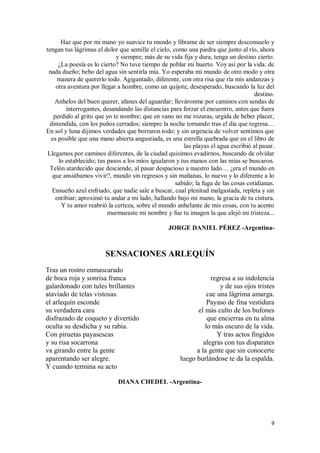 9
Haz que por mi mano yo suavice tu mundo y líbrame de ser siempre desconsuelo y
tengan tus lágrimas el dolor que semille el cielo, como una piedra que junto al río, ahora
y siempre; más de su vida fija y dura, tenga un destino cierto.
¿La poesía es lo cierto? No tuve tiempo de poblar mi huerto. Voy así por la vida: de
nada dueño; bebo del agua sin sentirla mía. Yo esperaba mi mundo de otro modo y otra
manera de quererlo todo. Agigantado, diferente, con otra risa que ría mis andanzas y
otra aventura por llegar a hombre, como un quijote, desesperado, buscando la luz del
destino.
Anhelos del buen querer, afanes del aguardar; lleváronme por caminos con sendas de
interrogantes, desandando las distancias para forzar el encuentro, antes que fuera
perdido al grito que yo te nombre; que en vano no me rozaras, urgida de beber placer,
distendida, con los puños cerrados; siempre la noche tornando tras el día que regresa…
En sol y luna dijimos verdades que borraron todo; y sin urgencia de volver sentimos que
es posible que una mano abierta angustiada, es una estrella quebrada que en el libro de
las playas el agua escribió al pasar.
Llegamos por caminos diferentes, de la ciudad quisimos evadirnos, buscando de olvidar
lo establecido; tus pasos a los míos igualaron y tus manos con las mías se buscaron.
Telón atardecido que desciende, al pasar despacioso a nuestro lado… ¿era el mundo en
que ansiábamos vivir?, mundo sin regresos y sin mañanas, lo nuevo y lo diferente a lo
sabido; la fuga de las cosas cotidianas.
Ensueño azul enfriado, que nadie sale a buscar, cual plenitud malgastada, repleta y sin
entibiar; aproximó tu andar a mi lado, hallando bajo mi mano, la gracia de tu cintura.
Y tu amor reabrió la certeza, sobre el mundo anhelante de mis cosas, con tu acento
murmuraste mi nombre y fue tu imagen la que alejó mi tristeza...
JORGE DANIEL PÉREZ -Argentina-
SENSACIONES ARLEQUÍN
Tras un rostro enmascarado
de boca roja y sonrisa franca
galardonado con tules brillantes
ataviado de telas vistosas.
el arlequín esconde
su verdadera cara
disfrazado de coqueto y divertido
oculta su desdicha y su rabia.
Con piruetas payasescas
y su risa socarrona
va girando entre la gente
aparentando ser alegre.
Y cuando termina su acto
regresa a su indolencia
y de sus ojos tristes
cae una lágrima amarga.
Payaso de fina vestidura
el más culto de los bufones
que encierras en tu alma
lo más oscuro de la vida.
Y tras actos fingidos
alegras con tus disparates
a la gente que sin conocerte
luego burlándose te da la espalda.
DIANA CHEDEL -Argentina-
 