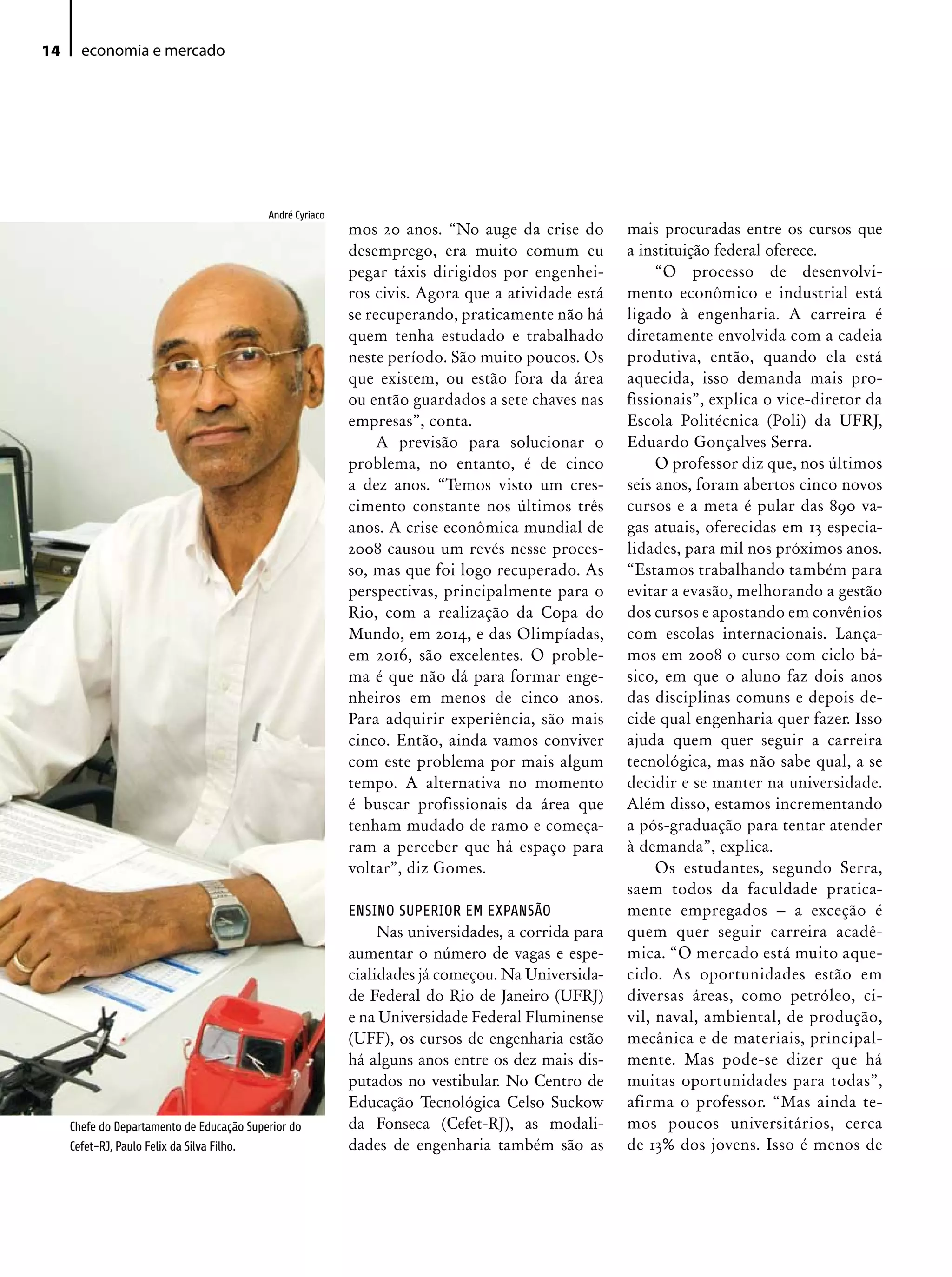 14     economia e mercado




                                           André Cyriaco
                                                           mos 20 anos. “No auge da crise do        mais procuradas entre os cursos que
                                                           desemprego, era muito comum eu           a instituição federal oferece.
                                                           pegar táxis dirigidos por engenhei-           “O processo de desenvolvi-
                                                           ros civis. Agora que a atividade está    mento econômico e industrial está
                                                           se recuperando, praticamente não há      ligado à engenharia. A carreira é
                                                           quem tenha estudado e trabalhado         diretamente envolvida com a cadeia
                                                           neste período. São muito poucos. Os      produtiva, então, quando ela está
                                                           que existem, ou estão fora da área       aquecida, isso demanda mais pro-
                                                           ou então guardados a sete chaves nas     fissionais”, explica o vice-diretor da
                                                           empresas”, conta.                        Escola Politécnica (Poli) da UFRJ,
                                                                A previsão para solucionar o        Eduardo Gonçalves Serra.
                                                           problema, no entanto, é de cinco              O professor diz que, nos últimos
                                                           a dez anos. “Temos visto um cres-        seis anos, foram abertos cinco novos
                                                           cimento constante nos últimos três       cursos e a meta é pular das 890 va-
                                                           anos. A crise econômica mundial de       gas atuais, oferecidas em 13 especia-
                                                           2008 causou um revés nesse proces-       lidades, para mil nos próximos anos.
                                                           so, mas que foi logo recuperado. As      “Estamos trabalhando também para
                                                           perspectivas, principalmente para o      evitar a evasão, melhorando a gestão
                                                           Rio, com a realização da Copa do         dos cursos e apostando em convênios
                                                           Mundo, em 2014, e das Olimpíadas,        com escolas internacionais. Lança-
                                                           em 2016, são excelentes. O proble-       mos em 2008 o curso com ciclo bá-
                                                           ma é que não dá para formar enge-        sico, em que o aluno faz dois anos
                                                           nheiros em menos de cinco anos.          das disciplinas comuns e depois de-
                                                           Para adquirir experiência, são mais      cide qual engenharia quer fazer. Isso
                                                           cinco. Então, ainda vamos conviver       ajuda quem quer seguir a carreira
                                                           com este problema por mais algum         tecnológica, mas não sabe qual, a se
                                                           tempo. A alternativa no momento          decidir e se manter na universidade.
                                                           é buscar profissionais da área que       Além disso, estamos incrementando
                                                           tenham mudado de ramo e começa-          a pós-graduação para tentar atender
                                                           ram a perceber que há espaço para        à demanda”, explica.
                                                           voltar”, diz Gomes.                           Os estudantes, segundo Serra,
                                                                                                    saem todos da faculdade pratica-
                                                           ENSINO SUPERIOR EM ExPANSÃO              mente empregados – a exceção é
                                                                Nas universidades, a corrida para   quem quer seguir carreira acadê-
                                                           aumentar o número de vagas e espe-       mica. “O mercado está muito aque-
                                                           cialidades já começou. Na Universida-    cido. As oportunidades estão em
                                                           de Federal do Rio de Janeiro (UFRJ)      diversas áreas, como petróleo, ci-
                                                           e na Universidade Federal Fluminense     vil, naval, ambiental, de produção,
                                                           (UFF), os cursos de engenharia estão     mecânica e de materiais, principal-
                                                           há alguns anos entre os dez mais dis-    mente. Mas pode-se dizer que há
                                                           putados no vestibular. No Centro de      muitas oportunidades para todas”,
                                                           Educação Tecnológica Celso Suckow        afirma o professor. “Mas ainda te-
     Chefe do Departamento de Educação Superior do         da Fonseca (Cefet-RJ), as modali-        mos poucos universitários, cerca
     Cefet-RJ, Paulo Felix da Silva Filho.                 dades de engenharia também são as        de 13% dos jovens. Isso é menos de
 