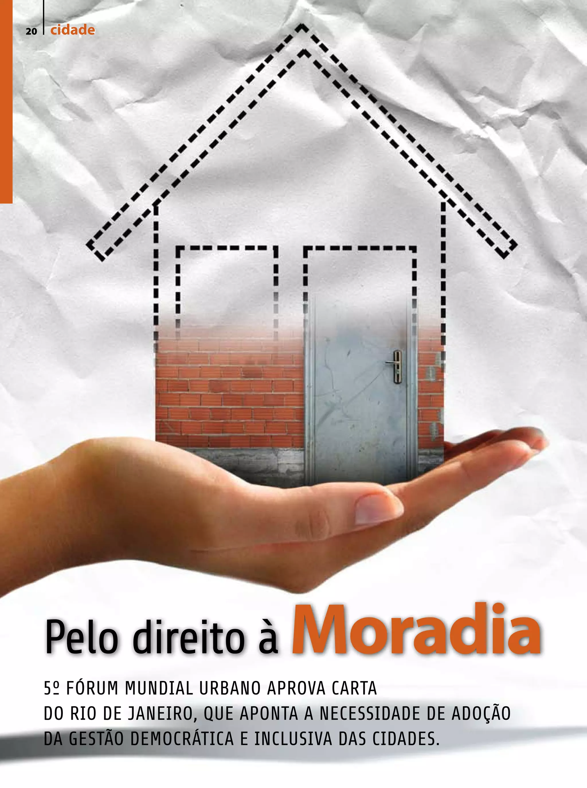 20   cidade
     campo




     Pelo direito à Moradia
     5º FÓRUM MUNDIAL URBANO APROVA CARTA
     DO RIO DE JANEIRO, QUE APONTA A NECESSIDADE DE ADOÇÃO
     DA GESTÃO DEMOCRÁTICA E INCLUSIVA DAS CIDADES.
 