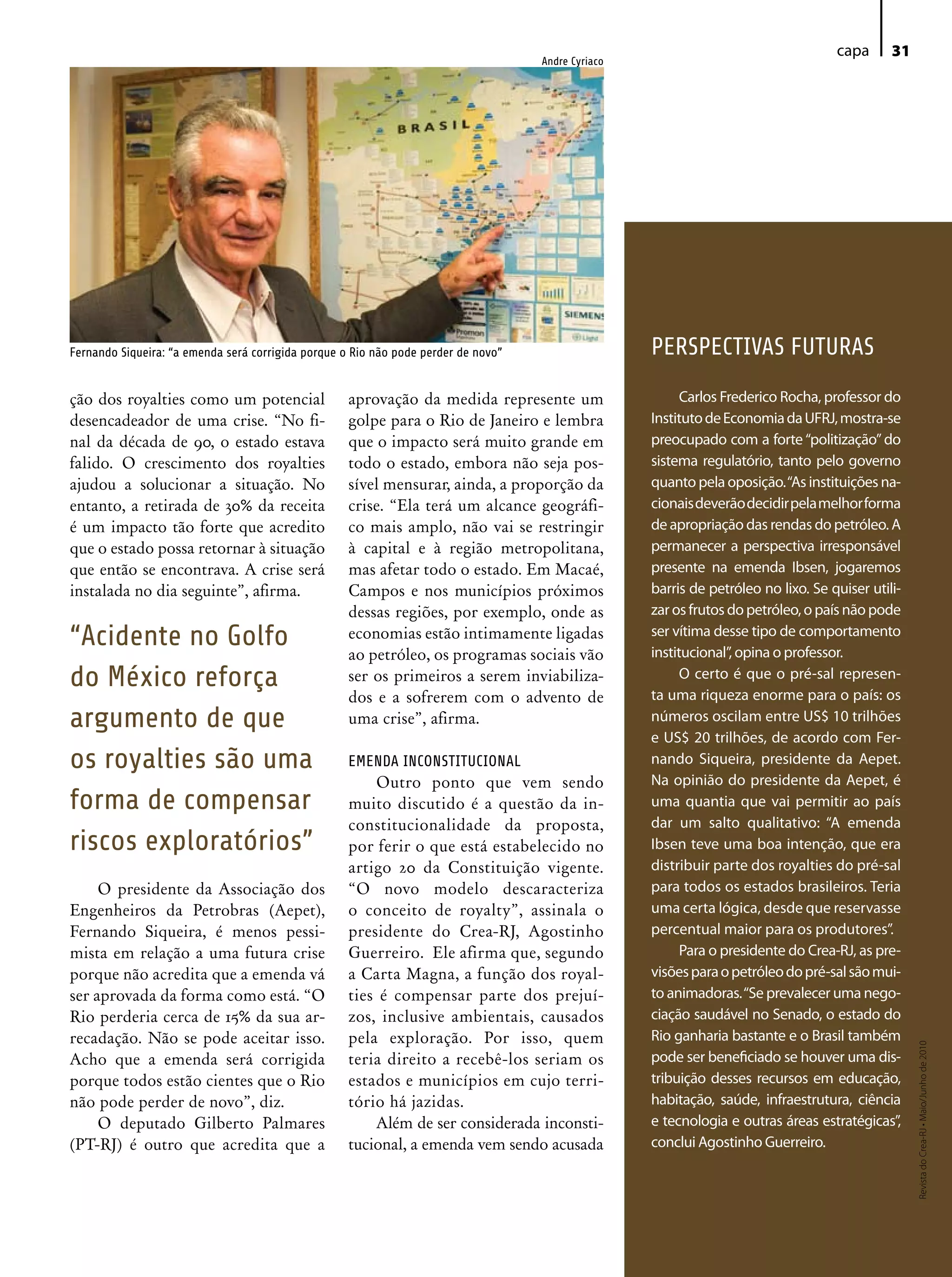 capa      31
                                                                                    Andre Cyriaco




Fernando Siqueira: “a emenda será corrigida porque o Rio não pode perder de novo”                   PERSPECTIVAS FUTURAS

ção dos royalties como um potencial                 aprovação da medida represente um                     Carlos Frederico Rocha, professor do
desencadeador de uma crise. “No fi-                 golpe para o Rio de Janeiro e lembra            Instituto de Economia da UFRJ, mostra-se
nal da década de 90, o estado estava                que o impacto será muito grande em              preocupado com a forte “politização” do
falido. O crescimento dos royalties                 todo o estado, embora não seja pos-             sistema regulatório, tanto pelo governo
ajudou a solucionar a situação. No                  sível mensurar, ainda, a proporção da           quanto pela oposição. “As instituições na-
entanto, a retirada de 30% da receita               crise. “Ela terá um alcance geográfi-           cionais deverão decidir pela melhor forma
é um impacto tão forte que acredito                 co mais amplo, não vai se restringir            de apropriação das rendas do petróleo. A
que o estado possa retornar à situação              à capital e à região metropolitana,             permanecer a perspectiva irresponsável
que então se encontrava. A crise será               mas afetar todo o estado. Em Macaé,             presente na emenda Ibsen, jogaremos
instalada no dia seguinte”, afirma.                 Campos e nos municípios próximos                barris de petróleo no lixo. Se quiser utili-
                                                    dessas regiões, por exemplo, onde as            zar os frutos do petróleo, o país não pode
“Acidente no Golfo                                  economias estão intimamente ligadas
                                                    ao petróleo, os programas sociais vão
                                                                                                    ser vítima desse tipo de comportamento
                                                                                                    institucional”, opina o professor.
do México reforça                                   ser os primeiros a serem inviabiliza-                 O certo é que o pré-sal represen-
                                                                                                    ta uma riqueza enorme para o país: os
                                                    dos e a sofrerem com o advento de
argumento de que                                    uma crise”, afirma.                             números oscilam entre US$ 10 trilhões
                                                                                                    e US$ 20 trilhões, de acordo com Fer-
os royalties são uma                                EMENDA INCONSTITUCIONAL                         nando Siqueira, presidente da Aepet.
                                                        Outro ponto que vem sendo                   Na opinião do presidente da Aepet, é
forma de compensar                                  muito discutido é a questão da in-              uma quantia que vai permitir ao país
                                                    constitucionalidade da proposta,                dar um salto qualitativo: “A emenda
riscos exploratórios”                               por ferir o que está estabelecido no            Ibsen teve uma boa intenção, que era
                                                    artigo 20 da Constituição vigente.              distribuir parte dos royalties do pré-sal
     O presidente da Associação dos                 “O novo modelo descaracteriza                   para todos os estados brasileiros. Teria
Engenheiros da Petrobras (Aepet),                   o conceito de royalty”, assinala o              uma certa lógica, desde que reservasse
Fernando Siqueira, é menos pessi-                   presidente do Crea-RJ, Agostinho                percentual maior para os produtores”.
mista em relação a uma futura crise                 Guerreiro. Ele afirma que, segundo                    Para o presidente do Crea-RJ, as pre-
porque não acredita que a emenda vá                 a Carta Magna, a função dos royal-              visões para o petróleo do pré-sal são mui-
ser aprovada da forma como está. “O                 ties é compensar parte dos prejuí-              to animadoras. “Se prevalecer uma nego-
Rio perderia cerca de 15% da sua ar-                zos, inclusive ambientais, causados             ciação saudável no Senado, o estado do
recadação. Não se pode aceitar isso.                pela exploração. Por isso, quem                 Rio ganharia bastante e o Brasil também
                                                                                                                                                   Revista do Crea-RJ • Maio/Junho de 2010




Acho que a emenda será corrigida                    teria direito a recebê-los seriam os            pode ser beneficiado se houver uma dis-
porque todos estão cientes que o Rio                estados e municípios em cujo terri-             tribuição desses recursos em educação,
não pode perder de novo”, diz.                      tório há jazidas.                               habitação, saúde, infraestrutura, ciência
     O deputado Gilberto Palmares                       Além de ser considerada inconsti-           e tecnologia e outras áreas estratégicas”,
(PT-RJ) é outro que acredita que a                  tucional, a emenda vem sendo acusada            conclui Agostinho Guerreiro.
 