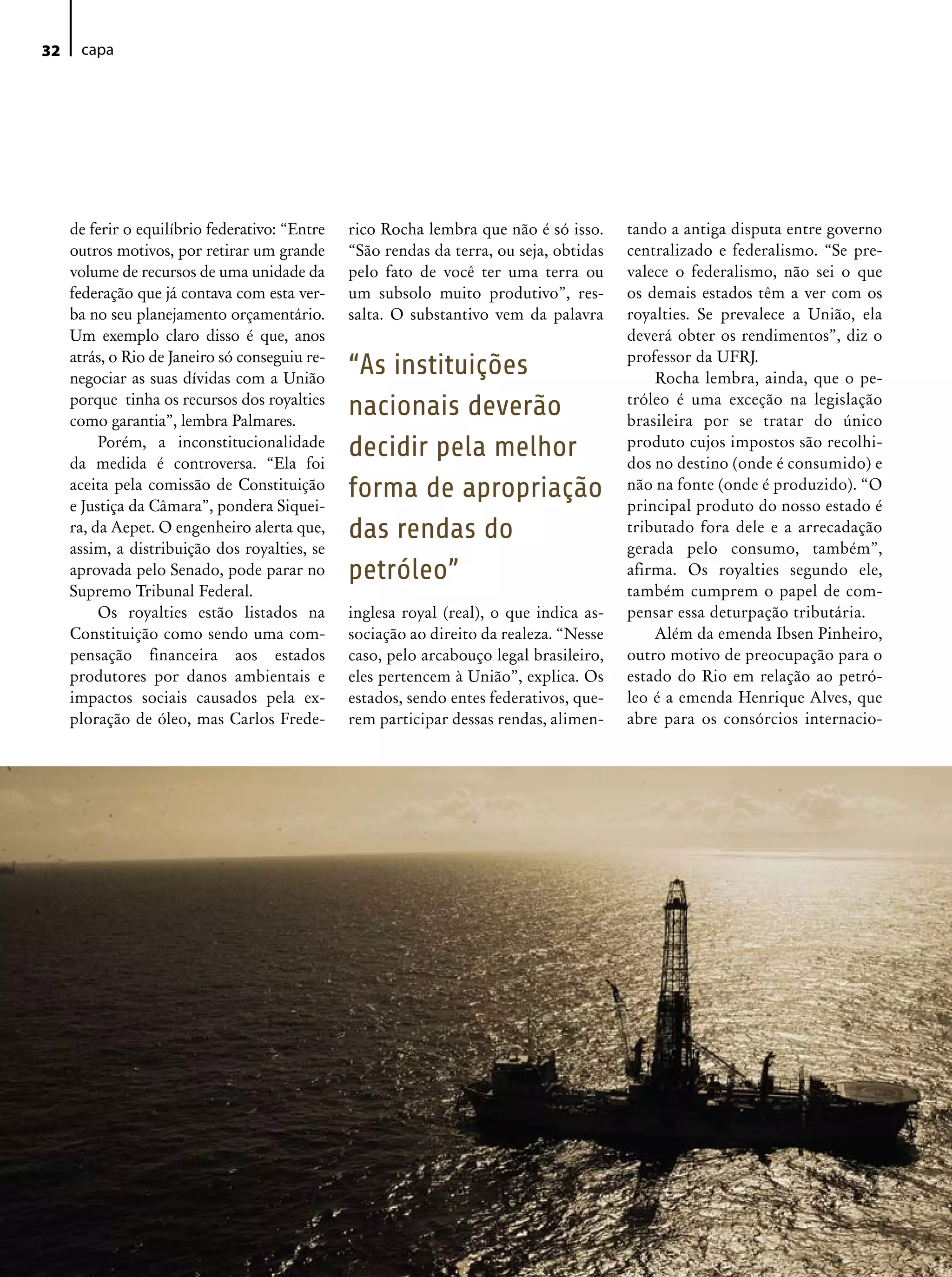 32    capa




     de ferir o equilíbrio federativo: “Entre   rico Rocha lembra que não é só isso.     tando a antiga disputa entre governo
     outros motivos, por retirar um grande      “São rendas da terra, ou seja, obtidas   centralizado e federalismo. “Se pre-
     volume de recursos de uma unidade da       pelo fato de você ter uma terra ou       valece o federalismo, não sei o que
     federação que já contava com esta ver-     um subsolo muito produtivo”, res-        os demais estados têm a ver com os
     ba no seu planejamento orçamentário.       salta. O substantivo vem da palavra      royalties. Se prevalece a União, ela
     Um exemplo claro disso é que, anos                                                  deverá obter os rendimentos”, diz o
     atrás, o Rio de Janeiro só conseguiu re-                                            professor da UFRJ.
     negociar as suas dívidas com a União
                                                “As instituições                             Rocha lembra, ainda, que o pe-
                                                                                         tróleo é uma exceção na legislação
     porque tinha os recursos dos royalties
     como garantia”, lembra Palmares.
                                                nacionais deverão                        brasileira por se tratar do único
          Porém, a inconstitucionalidade
     da medida é controversa. “Ela foi
                                                decidir pela melhor                      produto cujos impostos são recolhi-
                                                                                         dos no destino (onde é consumido) e
     aceita pela comissão de Constituição
     e Justiça da Câmara”, pondera Siquei-
                                                forma de apropriação                     não na fonte (onde é produzido). “O
                                                                                         principal produto do nosso estado é
     ra, da Aepet. O engenheiro alerta que,     das rendas do                            tributado fora dele e a arrecadação
     assim, a distribuição dos royalties, se                                             gerada pelo consumo, também”,
     aprovada pelo Senado, pode parar no        petróleo”                                afirma. Os royalties segundo ele,
     Supremo Tribunal Federal.                                                           também cumprem o papel de com-
          Os royalties estão listados na        inglesa royal (real), o que indica as-   pensar essa deturpação tributária.
     Constituição como sendo uma com-           sociação ao direito da realeza. “Nesse       Além da emenda Ibsen Pinheiro,
     pensação financeira aos estados            caso, pelo arcabouço legal brasileiro,   outro motivo de preocupação para o
     produtores por danos ambientais e          eles pertencem à União”, explica. Os     estado do Rio em relação ao petró-
     impactos sociais causados pela ex-         estados, sendo entes federativos, que-   leo é a emenda Henrique Alves, que
     ploração de óleo, mas Carlos Frede-        rem participar dessas rendas, alimen-    abre para os consórcios internacio-
 