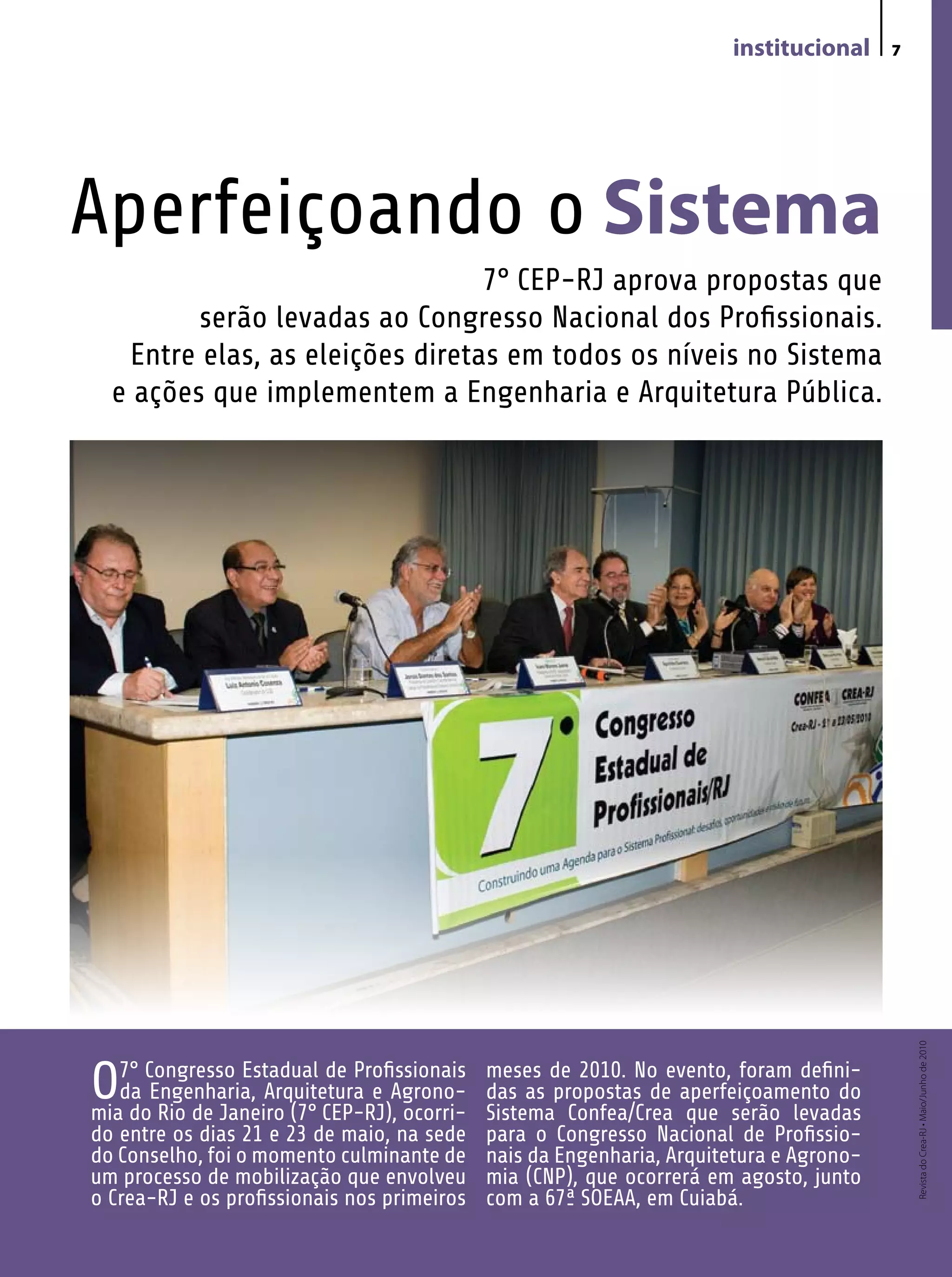 institucional     7




Aperfeiçoando o Sistema
                                  7° CEP-RJ aprova propostas que
         serão levadas ao Congresso Nacional dos Profissionais.
    Entre elas, as eleições diretas em todos os níveis no Sistema
  e ações que implementem a Engenharia e Arquitetura Pública.




                                                                                             Revista do Crea-RJ • Maio/Junho de 2010




O7°doCongresso Estadual CEP-RJ),Agrono-
mia Rio de Janeiro (7°
                         de Profissionais
   da Engenharia, Arquitetura e
                                  ocorri-
                                             meses de 2010. No evento, foram defini-
                                             das as propostas de aperfeiçoamento do
                                             Sistema Confea/Crea que serão levadas
do entre os dias 21 e 23 de maio, na sede    para o Congresso Nacional de Profissio-
do Conselho, foi o momento culminante de     nais da Engenharia, Arquitetura e Agrono-
um processo de mobilização que envolveu      mia (CNP), que ocorrerá em agosto, junto
o Crea-RJ e os profissionais nos primeiros   com a 67ª SOEAA, em Cuiabá.
 