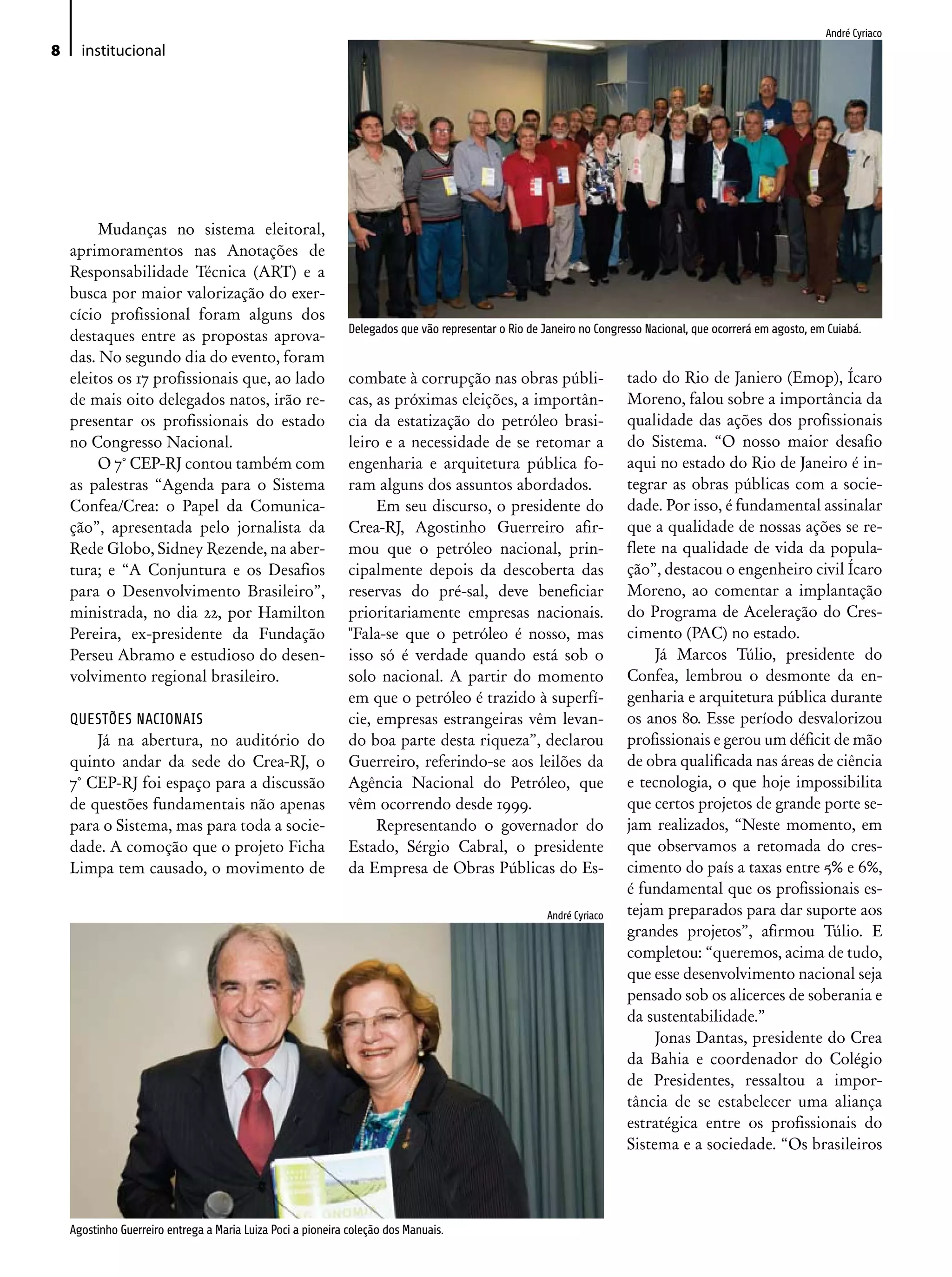 André Cyriaco
8     institucional




         Mudanças no sistema eleitoral,
    aprimoramentos nas Anotações de
    Responsabilidade Técnica (ART) e a
    busca por maior valorização do exer-
    cício profissional foram alguns dos
                                                              Delegados que vão representar o Rio de Janeiro no Congresso Nacional, que ocorrerá em agosto, em Cuiabá.
    destaques entre as propostas aprova-
    das. No segundo dia do evento, foram
    eleitos os 17 profissionais que, ao lado                  combate à corrupção nas obras públi-                    tado do Rio de Janiero (Emop), Ícaro
    de mais oito delegados natos, irão re-                    cas, as próximas eleições, a importân-                  Moreno, falou sobre a importância da
    presentar os profissionais do estado                      cia da estatização do petróleo brasi-                   qualidade das ações dos profissionais
    no Congresso Nacional.                                    leiro e a necessidade de se retomar a                   do Sistema. “O nosso maior desafio
         O 7° CEP-RJ contou também com                        engenharia e arquitetura pública fo-                    aqui no estado do Rio de Janeiro é in-
    as palestras “Agenda para o Sistema                       ram alguns dos assuntos abordados.                      tegrar as obras públicas com a socie-
    Confea/Crea: o Papel da Comunica-                              Em seu discurso, o presidente do                   dade. Por isso, é fundamental assinalar
    ção”, apresentada pelo jornalista da                      Crea-RJ, Agostinho Guerreiro afir-                      que a qualidade de nossas ações se re-
    Rede Globo, Sidney Rezende, na aber-                      mou que o petróleo nacional, prin-                      flete na qualidade de vida da popula-
    tura; e “A Conjuntura e os Desafios                       cipalmente depois da descoberta das                     ção”, destacou o engenheiro civil Ícaro
    para o Desenvolvimento Brasileiro”,                       reservas do pré-sal, deve beneficiar                    Moreno, ao comentar a implantação
    ministrada, no dia 22, por Hamilton                       prioritariamente empresas nacionais.                    do Programa de Aceleração do Cres-
    Pereira, ex-presidente da Fundação                        "Fala-se que o petróleo é nosso, mas                    cimento (PAC) no estado.
    Perseu Abramo e estudioso do desen-                       isso só é verdade quando está sob o                          Já Marcos Túlio, presidente do
    volvimento regional brasileiro.                           solo nacional. A partir do momento                      Confea, lembrou o desmonte da en-
                                                              em que o petróleo é trazido à superfí-                  genharia e arquitetura pública durante
    QUESTÕES NACIONAIS                                        cie, empresas estrangeiras vêm levan-                   os anos 80. Esse período desvalorizou
        Já na abertura, no auditório do                       do boa parte desta riqueza”, declarou                   profissionais e gerou um déficit de mão
    quinto andar da sede do Crea-RJ, o                        Guerreiro, referindo-se aos leilões da                  de obra qualificada nas áreas de ciência
    7° CEP-RJ foi espaço para a discussão                     Agência Nacional do Petróleo, que                       e tecnologia, o que hoje impossibilita
    de questões fundamentais não apenas                       vêm ocorrendo desde 1999.                               que certos projetos de grande porte se-
    para o Sistema, mas para toda a socie-                         Representando o governador do                      jam realizados, “Neste momento, em
    dade. A comoção que o projeto Ficha                       Estado, Sérgio Cabral, o presidente                     que observamos a retomada do cres-
    Limpa tem causado, o movimento de                         da Empresa de Obras Públicas do Es-                     cimento do país a taxas entre 5% e 6%,
                                                                                                                      é fundamental que os profissionais es-
                                                                                                      André Cyriaco   tejam preparados para dar suporte aos
                                                                                                                      grandes projetos”, afirmou Túlio. E
                                                                                                                      completou: “queremos, acima de tudo,
                                                                                                                      que esse desenvolvimento nacional seja
                                                                                                                      pensado sob os alicerces de soberania e
                                                                                                                      da sustentabilidade.”
                                                                                                                           Jonas Dantas, presidente do Crea
                                                                                                                      da Bahia e coordenador do Colégio
                                                                                                                      de Presidentes, ressaltou a impor-
                                                                                                                      tância de se estabelecer uma aliança
                                                                                                                      estratégica entre os profissionais do
                                                                                                                      Sistema e a sociedade. “Os brasileiros




    Agostinho Guerreiro entrega a Maria Luiza Poci a pioneira coleção dos Manuais.
 