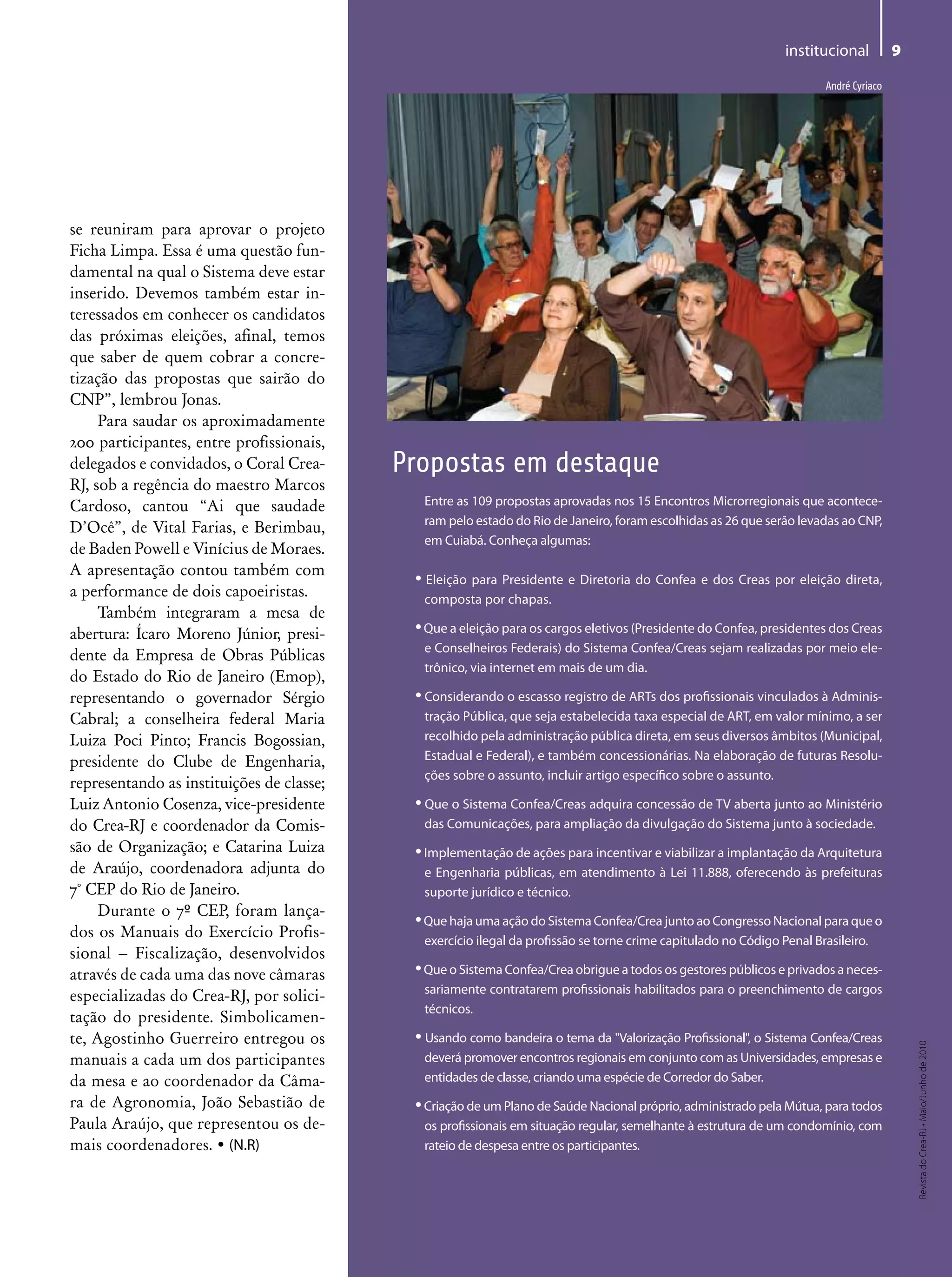 institucional           9

                                                                                                                        André Cyriaco




se reuniram para aprovar o projeto
Ficha Limpa. Essa é uma questão fun-
damental na qual o Sistema deve estar
inserido. Devemos também estar in-
teressados em conhecer os candidatos
das próximas eleições, afinal, temos
que saber de quem cobrar a concre-
tização das propostas que sairão do
CNP”, lembrou Jonas.
     Para saudar os aproximadamente
200 participantes, entre profissionais,
delegados e convidados, o Coral Crea-      Propostas em destaque
RJ, sob a regência do maestro Marcos
Cardoso, cantou “Ai que saudade              Entre as 109 propostas aprovadas nos 15 Encontros Microrregionais que acontece-
                                             ram pelo estado do Rio de Janeiro, foram escolhidas as 26 que serão levadas ao CNP,
D’Ocê”, de Vital Farias, e Berimbau,
                                             em Cuiabá. Conheça algumas:
de Baden Powell e Vinícius de Moraes.
A apresentação contou também com
                                            • Eleição para Presidente e Diretoria do Confea e dos Creas por eleição direta,
a performance de dois capoeiristas.          composta por chapas.
     Também integraram a mesa de
abertura: Ícaro Moreno Júnior, presi-       • Que a eleição para os cargos eletivos (Presidente do Confea, presidentes dos Creas
                                             e Conselheiros Federais) do Sistema Confea/Creas sejam realizadas por meio ele-
dente da Empresa de Obras Públicas
                                             trônico, via internet em mais de um dia.
do Estado do Rio de Janeiro (Emop),
representando o governador Sérgio           • Considerando o escasso registro de ARTs dos profissionais vinculados à Adminis-
Cabral; a conselheira federal Maria          tração Pública, que seja estabelecida taxa especial de ART, em valor mínimo, a ser
Luiza Poci Pinto; Francis Bogossian,         recolhido pela administração pública direta, em seus diversos âmbitos (Municipal,
presidente do Clube de Engenharia,           Estadual e Federal), e também concessionárias. Na elaboração de futuras Resolu-
                                             ções sobre o assunto, incluir artigo específico sobre o assunto.
representando as instituições de classe;
Luiz Antonio Cosenza, vice-presidente       • Que o Sistema Confea/Creas adquira concessão de TV aberta junto ao Ministério
do Crea-RJ e coordenador da Comis-           das Comunicações, para ampliação da divulgação do Sistema junto à sociedade.
são de Organização; e Catarina Luiza        • Implementação de ações para incentivar e viabilizar a implantação da Arquitetura
de Araújo, coordenadora adjunta do           e Engenharia públicas, em atendimento à Lei 11.888, oferecendo às prefeituras
7° CEP do Rio de Janeiro.                    suporte jurídico e técnico.
     Durante o 7º CEP, foram lança-
                                            • Que haja uma ação do Sistema Confea/Crea junto ao Congresso Nacional para que o
dos os Manuais do Exercício Profis-
                                             exercício ilegal da profissão se torne crime capitulado no Código Penal Brasileiro.
sional – Fiscalização, desenvolvidos
através de cada uma das nove câmaras        • Que o Sistema Confea/Crea obrigue a todos os gestores públicos e privados a neces-
                                             sariamente contratarem profissionais habilitados para o preenchimento de cargos
especializadas do Crea-RJ, por solici-
                                             técnicos.
tação do presidente. Simbolicamen-
te, Agostinho Guerreiro entregou os         • Usando como bandeira o tema da "Valorização Profissional", o Sistema Confea/Creas
                                                                                                                                            Revista do Crea-RJ • Maio/Junho de 2010




manuais a cada um dos participantes          deverá promover encontros regionais em conjunto com as Universidades, empresas e
da mesa e ao coordenador da Câma-            entidades de classe, criando uma espécie de Corredor do Saber.
ra de Agronomia, João Sebastião de          • Criação de um Plano de Saúde Nacional próprio, administrado pela Mútua, para todos
Paula Araújo, que representou os de-         os profissionais em situação regular, semelhante à estrutura de um condomínio, com
mais coordenadores. • (N.R)                  rateio de despesa entre os participantes.
 