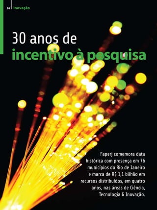 10   inovação




     30 anos de
     incentivo à pesquisa




                           Faperj comemora data
                   histórica com presença em 76
                    municípios do Rio de Janeiro
                    e marca de R$ 1,1 bilhão em
                recursos distribuídos, em quatro
                      anos, nas áreas de Ciência,
                          Tecnologia & Inovação.
 