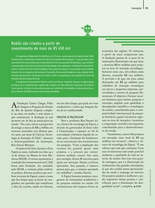 inovação       11




Robôs são criados a partir de
investimento de mais de R$ 450 mil                                                              economia das regiões. Os números,
                                                                                                a partir de 2007, comprovam isso.
      O engenheiro Alexandre Etchebehere, de 53 anos, recebe apoio da Faperj desde 2005.
                                                                                                A fundação passou de 12 para 76 os
Inicialmente, a instituição investiu R$ 258 mil no projeto Rio Inovação 1, que permitiu o de-
senvolvimento da semente da empresa Robô-In. No ano passado, Etchebehere, que também
                                                                                                municípios fluminenses em que atua,
é pesquisador do Instituto Nacional de Metrologia, Normalização e Qualidade Industrial (In-     e destinou R$ 61 milhões para proje-
metro), recebeu R$ 220 mil da fundação. “Esse apoio da Faperj é uma grande oportunidade.        tos na área de inovação tecnológica.
Através de um programa de fomento à inovação, foi possível implantar uma unidade de fa-         Somente neste ano, três editais estão
bricação de produtos em Duque de Caxias”, conta o engenheiro, cujo trabalho foi uma das         abertos, somando R$ 15,5 milhões.
atrações da feira Faperj 30 anos.                                                               A previsão é de que, em 2010, sejam
      A empresa do pesquisador fabrica robôs que fazem inspeção, limpeza e higienização         destinados até R$ 40 milhões para
de dutos de ar-condicionado; registro de imagens em alta definição; aspiração de resíduos       trabalhos de inovação tecnológica
como poeira, cimento e areia; pulverização em ambientes controlados e lançamento de ca-         em micro e pequenas empresas, uni-
bos em locais de difícil acesso, entre outras atividades.
                                                                                                versidades e centros de pesquisa flu-
                                                                                                minenses. O objetivo é formar recur-
                                                                                                sos humanos para ensino, pesquisa e

A     Fundação Carlos Chagas Filho                 em um óleo limpo, que pode até virar         inovação; ampliar com qualidade o
      de Amparo à Pesquisa do Estado               combustível, e robôs que limpam du-          desempenho científico e tecnológico
do Rio de Janeiro (Faperj) comple-                 tos de ar-condicionado.                      do estado, contribuindo para a com-
ta 30 anos, em junho, e tem muito o                                                             petitividade internacional da pesqui-
que comemorar. A fundação já está                  PROJETOS SE MULTIPLICAM                      sa brasileira, apoiar iniciativas regio-
presente em 76 dos 92 municípios do                     Para o professor Rex Nazaré Al-         nais na área de inovação e incentivar
estado. “Em 2010, temos a perspectiva              ves, diretor de tecnologia da Faperj, a      a cooperação científica nas empresas,
de atingir a marca de R$ 1,1 bilhão em             decisão do governador de fazer valer         contribuindo para o desenvolvimen-
recursos investidos, nos últimos qua-              a Constituição e repassar os 2% da           to do estado.
tro anos, nas áreas de Ciência, Tecno-             arrecadação tributária líquida do es-            “Atualmente, temos 658 projetos
logia & Inovação (C,T&I)”, destacou                tado para a fundação foi fundamen-           em execução, num total de R$ 119
o diretor-presidente da instituição,               tal ao crescimento dos investimentos         milhões em recursos”, observa o di-
Ruy Garcia Marques.                                em pesquisa. “Com a ampliação dos            retor de tecnologia da Faperj. “É um
     O anúncio foi feito durante a feira           recursos foi possível apoiar mais            esforço que tem que continuar. Com
Faperj 30 anos, realizada nos dias 24 e            projetos, e a procura por investi-           esse investimento está sendo possível
25 de março, no Museu de Arte Mo-                  mentos também cresceu. Em 2007,              melhorar a qualidade de vida no in-
derna (MAM). O evento apresentou o                 por exemplo, foram 88 inscritos para         terior do estado. Isso traz uma gran-
resultado dos investimentos em C,T&I               apoio em inovação. Desses, 35 foram          de vantagem, que é a diminuição do
feitos pela fundação. Ao caminhar                  aprovados. Ano passado, o número             inchamento das grandes metrópoles,
pelo MAM, o visitante pôde conferir,               passou para 402, e estamos apoiando          já que são criadas novas oportunida-
                                                                                                                                                Revista do Crea-RJ • Maio/Junho de 2010




na prática, diversos projetos que rece-            101 trabalhos”, ressalta Nazaré.             des de renda e emprego no interior.
bem recursos da Faperj, como o jeans                    A Faperj fomenta projetos e pro-        Os projetos ajudam a melhorar o po-
que fica limpo após 24 horas no con-               gramas de instituições acadêmicas e          der aquisitivo dessas pessoas e con-
gelador, um aparelho que transforma                de pesquisa sediadas no estado. Os           tribuem para a diminuição da desi-
o óleo de cozinha, usado em frituras,              investimentos têm impacto direto na          gualdade social”, completa. • (H.R)
 