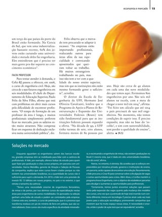 economia e mercado              15




um terço do que países do porte do                     Felix observa que o merca-
Brasil estão formando. Na Coreia                  do tem procurado se adaptar à
do Sul, que tem uma industrializa-                escassez. “As empresas estão
ção bastante recente, 60% dos jo-                 importando profissionais,
vens estão cursando uma universi-                 realocando outros para
dade e metade deles faz engenharia.               áreas afins da sua espe-
Eles entenderam que é preciso ter                 cialidade e convocando
mais gente pra dar suporte ao cres-               aposentados que quei-
cimento econômico”.                               ram voltar ao trabalho.
                                                  Há muitos estrangeiros
FALTA PROFESSOR                                   trabalhando no país, mas
     Para tentar atender à demanda, o             isso não tem a ver com a qua-
Cefet-RJ passou a oferecer, em 2006,              lidade do nosso ensino superior,
o curso de engenharia civil. Hoje, são            mas sim que as instituições não estão          ano. Hoje são cerca de 40 alunos
cerca de 2.500 futuros engenheiros em             mesmo formando gente o suficien-               em cada uma das nove modalida-
seis modalidades. O chefe do Depar-               te”, acredita.                                 des que temos aqui. Formamos 800
tamento de Educação Superior, Paulo                    O diretor da Escola de En-                engenheiros por ano. São seis mil
Felix da Silva Filho, afirma que está             genharia da UFF, Hermano José                  alunos na escola, com a meta de
com problemas em abrir mais cursos                Oliveira Cavalcanti, lembra que o              chegar a nove mil em 2014”, afirma.
pela dificuldade de encontrar profes-             Programa de Apoio a Planos de Re-              “Foi feito um cálculo que até 2014
sores. “O tempo de formação de um                 estruturação e Expansão das Uni-               o país precisará de 500 mil enge-
professor da área é longo, e muitos               versidades Federais (Reuni) tem                nheiros. No momento, não temos
profissionais simplesmente preferem               sido fundamental para que as ins-              condições de suprir isso. É preciso
ficar no mercado, pois os salários es-            tituições federais possam expandir             expandir, mas não na base do ‘es-
tão muito atraentes. Não compensa                 a oferta. “Na década de 90, a UFF              colão’, e sim com sustentabilidade,
ficar em esquema de dedicação exclu-              tinha turmas de sete, oito alunos,             sem perder a qualidade do ensino”,
siva numa universidade pública”, diz.             formava menos de 80 pessoas por                alerta. • (N.S)



Soluções no mercado
      Enquanto aguardam os engenheiros saírem dos bancos escola-            ra, e excetuando a engenharia de minas, não existem graduações no
res, grandes empresas têm se mobilizado para lidar com a carência de        Brasil. E mesmo esta, que é dada em oito universidades brasileiras,
profissionais. A Vale, por exemplo, oferece bolsas de estudo para quem      não dá conta”, afirma.
quer fazer pós-graduação e criou cursos próprios, em parceria com uni-            Hanna, no entanto, é otimista. Ela acredita que os esforços em-
versidades. Hanna Meirelles, gerente de Atração e Seleção de Pessoas        preendidos por iniciativa privada, governo e instituições de ensino,
da companhia, explica que estes cursos foram criados porque ou não          em parceria, serão capazes de encontrar uma solução. Recentemente,
existem nas universidades brasileiras, ou a quantidade de cursos não é      a Vale procurou o Crea-RJ para conversar sobre a divulgação de vagas
suficiente para suprir a demanda. Em 2010, a Vale tem uma previsão de       e outras oportunidades para a área. Além disso, o Confea mantém o
                                                                                                                                                         Revista do Crea-RJ • Maio/Junho de 2010




investir R$ 13 bilhões em novos projetos, no país e no exterior, o que      programa Inova Engenharia, com o objetivo de estabelecer parcerias
retrata o tamanho da carência.                                              para divulgar e aumentar as oportunidades para profissionais.
      “Temos uma necessidade enorme de engenheiros ferroviários,                  “Certamente, iremos juntos encontrar soluções que passam
de minas e de portos, por isso abrimos cursos de especialização nestas      tanto pela expansão das vagas quanto pela mudança dos modelos
áreas para engenheiros de outras modalidades. Os aprovados na seleção       dos cursos, uma vez que a juventude de hoje está inserida num con-
ganham uma bolsa de estudo e podem ser contratados pela empresa.            texto diferente, imersa em tecnologia. É preciso atrair cada vez mais
Criamos este ano, também, o curso de pelotização, que é o processo que      jovens para a educação tecnológica, promovendo campanhas que
transforma resíduos em pó do minério de ferro em pelotas, que são co-       mostrem que há muito espaço nessas áreas. A necessidade é enor-
mercializáveis. Estes cursos são muito específicos da atividade minerado-   me, então o poder de ação terá que ser equivalente”, acredita.
 