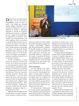 cidade   21




                                        Nathália Ronfini
D     emocratizar a moradia de qua-
      lidade, a fim de minimizar as
desigualdades sociais no meio ur-
bano, é um desafio que demanda
grandes debates. Restrições socio-
econômicas bloqueiam o acesso de
milhares de pessoas a habitações
adequadas e tornam as ocupações
informais em encostas e às margens
de rios e lagoas as únicas alternati-
vas disponíveis de moradia. Uma
situação que frequentemente oca-                           Agostinho Guerreiro, presidente do Conselho, durante conferência no 5º Fórum Mundial Urbano

siona tragédias, como as ocorridas
no estado do Rio de Janeiro em de-                         volvimento urbano em várias cidades                     que oferecem moradias para os tra-
corrência das chuvas e da falta de                         do mundo. Participaram 139 governos,                    balhadores da zona portuária; e Esta-
infraestrutura urbana. Para debater                        institutos, universidades, organiza-                    dos Unidos, cuja política está focada
essas e outras questões relacionadas                       ções não governamentais e empresas.                     na melhoria da qualidade de vida da
às cidades, a 5ª edição do Fórum                           O Crea-RJ instalou, no Fórum, um                        população urbana e na construção de
Mundial Urbano, realizado no Rio                           estande com estúdio da sua Web TV,                      comunidades sólidas.
de Janeiro, entre 22 e 26 de março,                        onde aconteceram entrevistas com                            A relatora especial da Organiza-
reuniu autoridades, pesquisadores,                         autoridades públicas e especialistas.                   ção das Nações Unidas (ONU) para
estudantes e público em geral de vá-                       Na ocasião, o presidente do Conse-                      o direito à moradia adequada, ar-
rias partes do mundo.                                      lho, Agostinho Guerreiro, autografou                    quiteta Raquel Rolnik, fechou o de-
     O Rio contabilizou o maior                            exemplares do livro “75 anos Crea-RJ,                   bate, alertando sobre a necessidade
número de inscritos na história do                         a invenção de um novo tempo”, que                       de novas formas de financiamento
evento. Até as 18h do dia 25, quase                        conta a história do Conselho.                           para oferecer acesso digno de mora-
14 mil participantes haviam feito                                                                                  dia, principalmente aos trabalhado-
credenciamento, superando a edição                         NOVAS ExPERIÊNCIAS                                      res que têm suas residências muito
de 2006, em Vancouver, no Canadá,                              Um dos diálogos mais impor-                         afastadas dos locais de trabalho.
que registrou pouco mais de 10,5 mil                       tantes, realizado em 24 de março,                           “Do ponto de vista do marco
participantes. Pessoas de 149 países                       teve como tema “Acesso igual à mo-                      normativo internacional, moradia
estiveram presentes. Dessas, 9.503                         radia e serviços básicos urbanos”.                      adequada não se resume apenas a
eram brasileiras e 4.216 de outras                         Nele foram abordadas experiências                       quatro paredes e um teto, não é um
nações. Os países com mais repre-                          de alguns países na ocupação do                         mero abrigo. Milhões de habitantes
sentantes foram os Estados Unidos                          solo urbano. Os palestrantes troca-                     no planeta migram para as cidades
(512), Quênia (303) e Nigéria (242).                       ram com o público suas experiências                     pela oportunidade que ela oferece.
Outros dois países africanos – Áfri-                       governamentais em projetos de me-                       Ruas, mercados, recursos, fontes de
ca do Sul e Uganda – também fize-                          lhoria da moradia urbana para po-                       sobrevivência são elementos funda-
ram parte da lista das dez maiores                         pulações de baixa renda.                                mentais que são sistematicamente
                                                                                                                                                                       Revista do Crea-RJ • Maio/Junho de 2010




delegações estrangeiras, segundo a                             O financiamento habitacional                        negados”, frisou.
organização do evento.                                     foi um dos assuntos mais discutidos.                        O Fórum deixou um legado de no-
     Além das mesas de debate, muitos                      Foram listadas as experiências de três                  vas propostas de ação para dar conti-
estandes foram montados e apresen-                         países: África do Sul e os microfinan-                  nuidade à discussão sobre participação
taram inovações e projetos de desen-                       ciamentos habitacionais; as Filipinas,                  da sociedade civil e práticas sustentáveis
 