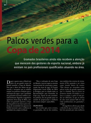 24    campo




     Palcos verdes para a
     Copa de 2014
                        Gramados brasileiros ainda não recebem a atenção
                 que merecem dos gestores do esporte nacional, embora já
                existam no país profissionais qualificados atuando na área.




     D     aqui a quatro anos, o Brasil será
           palco de um grande evento do
     futebol mundial, a Copa do Mundo.
                                                    “Para a realização de uma Copa
                                               do Mundo, é preciso seguir as normas
                                               internacionais de construção e manu-
                                                                                        mas também dos centros de treina-
                                                                                        mento (CTs), passarão a ser vistos
                                                                                        como insumo básico do evento.
     Para que o show dos atletas seja ga-      tenção das áreas de jogo. O Comitê       “Eles devem ser encarados como
     rantido, é necessário que os estádios     Organizador Local (COL) da FIFA          palcos verdes do grande espetáculo
     estejam em perfeitas condições para a     já divulgou, para as cidades sedes, as   que é o futebol. Isso já ocorre no
     realização dos jogos e que a qualidade    Recomendações para Gramados da           primeiro mundo. O estádio é o te-
     dos gramados nacionais melhore con-       Copa 2014. Apesar de não considerá-      atro e o campo, o palco. E não po-
     sideravelmente. Segundo o engenheiro      las perfeitas, são um grande passo no    dia ser diferente, já que os atletas
     agrônomo Artur Jorge de Melo, con-        sentido de proporcionar a melhoria       de alto nível passam 80% de suas
     sultor em gramado esportivo, a Copa       dos nossos campos”, opina Melo.          vidas profissionais em gramados”,
     de 2014 pode ser um marco para a mu-                                               explica.
     dança de mentalidade dos gestores do      INSUMO BÁSICO                                O engenheiro afirma que, desde
     futebol nacional e para a melhoria da         Ele acredita que, com o evento,      a década de 90, os campos de fute-
     qualidade dos campos do Brasil.           os gramados, não só dos estádios,        bol têm passado por uma melhoria
 