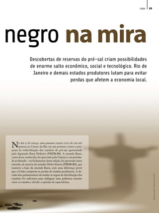 capa   29




negro na mira
                Descobertas de reservas do pré-sal criam possibilidades
                de enorme salto econômico, social e tecnológico. Rio de
                 Janeiro e demais estados produtores lutam para evitar
                                   perdas que afetem a economia local.




N     o dia 17 de março, uma passeata reuniu cerca de 150 mil
      pessoas no Centro do Rio em um protesto contra a pro-
posta de redistribuição dos royalties do pré-sal, apresentada
pelo deputado Ibsen Pinheiro (PMDB-RS). A emenda Ibsen,
como ficou conhecida, foi aprovada pela Câmara e encaminha-
da ao Senado – no fechamento desta edição, foi aprovada outra
emenda, de autoria do senador Pedro Simon (PMDB-RS), que
manteve a base da emenda Ibsen, com uma diferença: prevê
que a União compense as perdas de estados produtores. A de-
cisão dos parlamentares de mudar as regras de distribuição dos
                                                                               Revista do Crea-RJ • Maio/Junho de 2010




royalties foi suficiente para deflagrar uma polêmica enorme
entre os estados e dividir a opinião de especialistas.
 