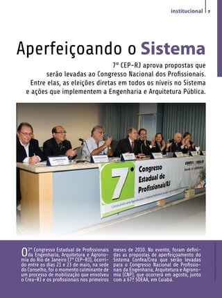 institucional     7




Aperfeiçoando o Sistema
                                  7° CEP-RJ aprova propostas que
         serão levadas ao Congresso Nacional dos Profissionais.
    Entre elas, as eleições diretas em todos os níveis no Sistema
  e ações que implementem a Engenharia e Arquitetura Pública.




                                                                                             Revista do Crea-RJ • Maio/Junho de 2010




O7°doCongresso Estadual CEP-RJ),Agrono-
mia Rio de Janeiro (7°
                         de Profissionais
   da Engenharia, Arquitetura e
                                  ocorri-
                                             meses de 2010. No evento, foram defini-
                                             das as propostas de aperfeiçoamento do
                                             Sistema Confea/Crea que serão levadas
do entre os dias 21 e 23 de maio, na sede    para o Congresso Nacional de Profissio-
do Conselho, foi o momento culminante de     nais da Engenharia, Arquitetura e Agrono-
um processo de mobilização que envolveu      mia (CNP), que ocorrerá em agosto, junto
o Crea-RJ e os profissionais nos primeiros   com a 67ª SOEAA, em Cuiabá.
 