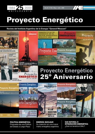 Proyecto Energético
Año 26 - Nº 86 - Mayo / Julio - 2009
Revista del Instituto Argentino de la Energía “General Mosconi”
POLÍTICA ENERGÉTICA
Propuesta de una Política
de Estado a Largo Plazo
ENERGÍA NUCLEAR
Su inserción en una nueva
matriz energética argentina
GAS NATURAL E
INTEGRACIÓN ENERGÉTICA
¿Qué rol tendrá el GNL?
Proyecto Energético
25º Aniversario
 