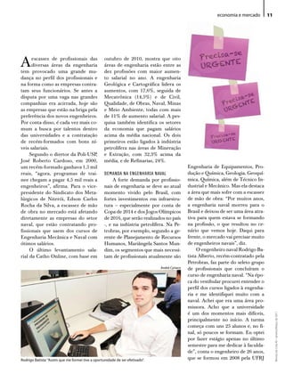 economia e mercado        11




A     escassez de profissionais das
      diversas áreas da engenharia
tem provocado uma grande mu-
                                                   outubro de 2010, mostra que oito
                                                   áreas de engenharia estão entre as
                                                   dez profissões com maior aumen-
dança no perfil dos profissionais e                to salarial no ano. A engenharia
na forma como as empresas contra-                  Geológica e Cartográfica lidera os
tam seus funcionários. Se antes a                  aumentos, com 17,6%, seguida de
disputa por uma vaga nas grandes                   Mecatrônica (14,5%) e de Civil,
companhias era acirrada, hoje são                  Qualidade, de Obras, Naval, Minas
as empresas que estão na briga pela                e Meio Ambiente, todas com mais
preferência dos novos engenheiros.                 de 11% de aumento salarial. A pes-
Por conta disso, é cada vez mais co-               quisa também identifica os setores
mum a busca por talentos dentro                    da economia que pagam salários
das universidades e a contratação                  acima da média nacional. Os dois
de recém-formados com bons ní-                     primeiros estão ligados à indústria
veis salariais.                                    petrolífera nas áreas de Mineração
     Segundo o diretor da Poli-USP,                e Extração, com 32,3% acima da
José Roberto Cardoso, em 2000,                     média, e de Refinarias, 24%.
um recém-formado ganhava 1,5 mil                                                               Engenharia de Equipamentos, Pro-
reais, “agora, programas de trai-                  DEMANDA NA ENGENHARIA NAVAL                 dução e Química, Geologia, Geoquí-
nee chegam a pagar 4,5 mil reais a                      A forte demanda por profissio-         mica, Química, além de Técnico In-
engenheiros”, afirma. Para o vice-                 nais de engenharia se deve ao atual         dustrial e Mecânico. Mas ela destaca
presidente do Sindicato dos Meta-                  momento vivido pelo Brasil, com             a área que mais sofre com a escassez
lúrgicos de Niterói, Edson Carlos                  fortes investimentos em infraestru-         de mão de obra: “Por muitos anos,
Rocha da Silva, a escassez de mão                  tura – especialmente por conta de           a engenharia naval morreu para o
de obra no mercado está afetando                   Copa de 2014 e dos Jogos Olímpicos          Brasil e deixou de ser uma área atra-
diretamente as empresas do setor                   de 2016, que serão realizados no país       tiva para quem estava se formando
naval, que estão contratando pro-                  -, e na indústria petrolífera. Na Pe-       na profissão, o que resultou no ce-
fissionais que saem dos cursos de                  trobras, por exemplo, segundo a ge-         nário que vemos hoje. Daqui para
Engenharia Mecânica e Naval com                    rente de Planejamento de Recursos           frente, o mercado vai precisar muito
ótimos salários.                                   Humanos, Mariângela Santos Mun-             de engenheiros navais”, diz.
     O último levantamento sala-                   dim, os segmentos que mais necessi-              O engenheiro naval Rodrigo Ba-
rial da Catho Online, com base em                  tam de profissionais atualmente são         tista Alberto, recém-contratado pela
                                                                                               Petrobras, faz parte do seleto grupo
                                                                               André Cyriaco   de profissionais que concluíram o
                                                                                               curso de engenharia naval. “Na épo-
                                                                                               ca do vestibular procurei entender o
                                                                                               perfil dos cursos ligados à engenha-
                                                                                               ria e me identifiquei muito com a
                                                                                               naval. Achei que era uma área pro-
                                                                                               missora. Acho que a universidade
                                                                                               é um dos momentos mais difíceis,
                                                                                                                                            Revista do Crea-RJ • Janeiro/Março de 2011




                                                                                               principalmente no início. A turma
                                                                                               começa com uns 25 alunos e, no fi-
                                                                                               nal, só poucos se formam. Eu optei
                                                                                               por fazer estágio apenas no último
                                                                                               semestre para me dedicar à faculda-
                                                                                               de”, conta o engenheiro de 26 anos,
Rodrigo Batista: “Assim que me formei tive a oportunidade de ser efetivado”.                   que se formou em 2008 pela UFRJ
 