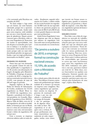 12    economia e mercado




     e foi contratado pela Petrobras em       vados. Atualmente, segundo infor-       que investir em formar nossos es-
     setembro de 2010.                        mações do Confea, o salário médio       tagiários para, quando se tornarem
         “Eu fazia estágio e, logo assim      de um recém-formado em engenha-         engenheiros, já possuírem a identi-
     que me formei, me senti bastante         ria é de R$ 6 mil e de um especialis-   dade da empresa”, conta Aline Bar-
     valorizado, porque tive a oportuni-      ta sênior em gerenciar projetos na      ros, engenheira e gerente de Gente e
     dade de ser efetivado. Acabei indo       área varia de R$ 25 mil a R$ 30 mil,    Gestão da João Fortes.
     para outra empresa, onde trabalhei       e existe grande disputa no mercado
     por um ano e meio fazendo ancora-        por esses profissionais.                DRIBLANDO A ESCASSEZ
     gem de plataforma. Depois prestei             A João Fortes Engenharia é uma         Para lidar com a falta de enge-
     concurso para a Petrobras, onde es-      das empresas que está na disputa        nheiros no mercado de trabalho,
     tou como Engenheiro Jr. Nessa área       por talentos na engenharia civil,       as empresas têm buscado diversas
     são muitas as oportunidades, mas         área onde mais recruta profissionais,   soluções para que essa nova reali-
     não dá para se acomodar, pois é pre-     e tem encontrado nos recém-forma-       dade não seja um obstáculo para
     ciso se dedicar e se atualizar cons-                                             o próprio crescimento. “Nosso de-
     tantemente. A área ainda vai crescer
     muito porque cada vez mais estão
                                              “de janeiro a outubro                   sejo é não contratar ou contratar
                                                                                      cada vez menos profissionais de
     descobrindo petróleo em águas pro-
     fundas, o que vai exigir profissionais
                                              de 2010, o emprego                      fora da empresa. Para isso, inves-
                                                                                      timos no nosso Programa de Está-
     interessados em desafios”, opina.        formal na construção                    gio. Outra ação é realizar palestras
                                                                                      em universidades que possuem
     ENGENHARIA CIVIL VALORIZADA              nacional cresceu                        os cursos que mais necessitamos
          Outra área que tem demanda-                                                 aqui, entre eles, engenharia civil.
     do um grande volume de mão de            15,10%, de acordo                       Em 2010, realizamos oito pales-
     obra qualificada é a engenharia ci-                                              tras e, este ano, queremos realizar
     vil. De acordo com informações do        com o Ministério                        um total de 12. Além disso, nos-
     Caged, divulgadas pelo Ministério                                                sos funcionários nos ajudam com
     do Trabalho e Emprego, de janeiro        do Trabalho”                            indicações. Somente quando não
     a outubro de 2010, o emprego for-                                                conseguimos um candidato inter-
     mal na construção nacional cresceu       dos a solução para a falta de mão de    namente, partimos para uma con-
     15,10%, com geração de mais de           obra. “Nos últimos 12 meses, contra-    sultoria para fechamento de uma
     300 mil vagas no período.                tamos sete profissionais que tinham     vaga”, explica Aline Barros.
          Segundo registros da Base de        acabado de se formar e já estavam
     Dados do Sistema de Informações          na empresa como estagiários. Bus-
     do Confea, atualmente há 712.418         camos engenheiros que queiram
     engenheiros no Brasil. Desse to-         fazer carreira na empresa. O
     tal, 169.019 são engenheiros civis.      processo de construção civil
     Segundo o presidente do Confea e         é longo e por isso não
     vice-presidente do Conselho Mun-         adianta o profissional
     dial de Engenheiros Civis (WCCE),        ter tempo de formado
     Marcos Túlio de Melo, cerca de 32        e não ter participa-
     mil engenheiros, de todas as modali-     do de algumas obras
     dades, se formam por ano no Brasil,      em todas as fases. Tal
     mas se o ritmo de crescimento per-       experiência só se ad-
     manecer como está, será necessário       quire com a vivência. E
     formar o dobro de engenheiros (60        já que profissionais com
     mil por ano).                            essas características nor-
          Com a escassez, as empresas         malmente já estão empre-
     oferecem salários cada vez mais ele-     gados, muitas vezes temos
 