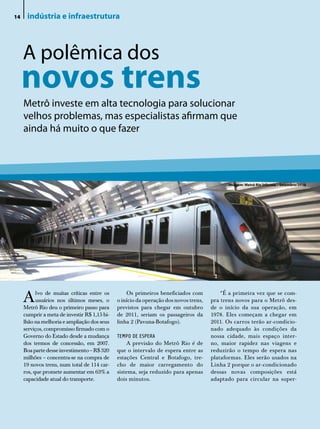 14    indústria e infraestrutura



     A polêmica dos
     novos trens
     Metrô investe em alta tecnologia para solucionar
     velhos problemas, mas especialistas afirmam que
     ainda há muito o que fazer




                                                                                             Imagem: Metrô Rio Informa – Setembro/2010




     A     lvo de muitas críticas entre os
           usuários nos últimos meses, o
     Metrô Rio deu o primeiro passo para
                                                  Os primeiros beneficiados com
                                              o início da operação dos novos trens,
                                              previstos para chegar em outubro
                                                                                          “É a primeira vez que se com-
                                                                                      pra trens novos para o Metrô des-
                                                                                      de o início da sua operação, em
     cumprir a meta de investir R$ 1,15 bi-   de 2011, seriam os passageiros da       1978. Eles começam a chegar em
     lhão na melhoria e ampliação dos seus    linha 2 (Pavuna-Botafogo).              2011. Os carros terão ar-condicio-
     serviços, compromisso firmado com o                                              nado adequado às condições da
     Governo do Estado desde a mudança        TEMPO DE ESPERA                         nossa cidade, mais espaço inter-
     dos termos de concessão, em 2007.            A previsão do Metrô Rio é de        no, maior rapidez nas viagens e
     Boa parte desse investimento – R$ 320    que o intervalo de espera entre as      reduzirão o tempo de espera nas
     milhões – concentra-se na compra de      estações Central e Botafogo, tre-       plataformas. Eles serão usados na
     19 novos trens, num total de 114 car-    cho de maior carregamento do            Linha 2 porque o ar-condicionado
     ros, que promete aumentar em 63% a       sistema, seja reduzido para apenas      dessas novas composições está
     capacidade atual do transporte.          dois minutos.                           adaptado para circular na super-
 