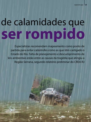especial capa   21




de calamidades que
ser rompido
       especialistas recomendam mapeamento como ponto de
    partida para evitar catástrofes como as que têm castigado o
    estado do Rio. Falta de planejamento e descumprimento de
 leis ambientais estão entre as causas da tragédia que atingiu a
       Região Serrana, segundo relatório preliminar do CReA-RJ




                                                                            Revista do Crea-RJ • Janeiro/Março de 2011
 