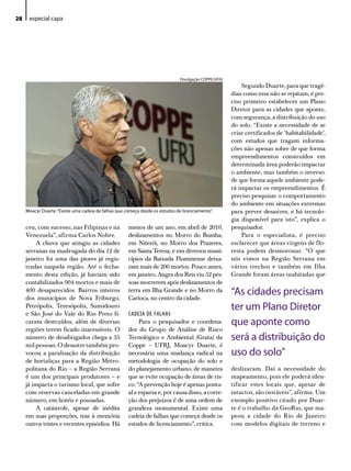 28    especial capa




                                                                               divulgação CoPPe/uFRJ
                                                                                                           Segundo Duarte, para que tragé-
                                                                                                       dias como essa não se repitam, é pre-
                                                                                                       ciso primeiro estabelecer um Plano
                                                                                                       Diretor para as cidades que aponte,
                                                                                                       com segurança, a distribuição do uso
                                                                                                       do solo. “Existe a necessidade de se
                                                                                                       criar certificados de ‘habitabilidade’,
                                                                                                       com estudos que tragam informa-
                                                                                                       ções não apenas sobre de que forma
                                                                                                       empreendimentos construídos em
                                                                                                       determinada área poderão impactar
                                                                                                       o ambiente, mas também o inverso:
                                                                                                       de que forma aquele ambiente pode-
                                                                                                       rá impactar os empreendimentos. É
                                                                                                       preciso pesquisar o comportamento
                                                                                                       do ambiente em situações extremas
     Moacyr duarte: “existe uma cadeia de falhas que começa desde os estudos de licenciamento”.        para prever desastres, e há tecnolo-
                                                                                                       gia disponível para isto”, explica o
     ceu, com sucesso, nas Filipinas e na             menos de um ano, em abril de 2010,               pesquisador.
     Venezuela”, afirma Carlos Nobre.                 deslizamentos no Morro do Bumba,                     Para o especialista, é preciso
         A chuva que atingiu as cidades               em Niterói, no Morro dos Prazeres,               esclarecer que áreas virgens de flo-
     serranas na madrugada do dia 12 de               em Santa Teresa, e em diversos muni-             resta podem desmoronar. “O que
     janeiro foi uma das piores já regis-             cípios da Baixada Fluminense deixa-              nós vimos na Região Serrana em
     tradas naquela região. Até o fecha-              ram mais de 200 mortos. Pouco antes,             vários trechos e também em Ilha
     mento desta edição, já haviam sido               em janeiro, Angra dos Reis viu 52 pes-           Grande foram áreas inabitadas que
     contabilizados 904 mortos e mais de              soas morrerem após deslizamentos de
     400 desaparecidos. Bairros inteiros
     dos municípios de Nova Friburgo,
                                                      terra em Ilha Grande e no Morro da
                                                      Carioca, no centro da cidade.
                                                                                                       “As cidades precisam
     Petrópolis, Teresópolis, Sumidouro                                                                ter um Plano diretor
     e São José do Vale do Rio Preto fi-              CADEIA DE FALHAS
     caram destruídos, além de diversas                    Para o pesquisador e coordena-              que aponte como
     regiões terem ficado inacessíveis. O             dor do Grupo de Análise de Risco
     número de desabrigados chega a 35                Tecnológico e Ambiental (Grata) da               será a distribuição do
     mil pessoas. O desastre também pro-              Coppe – UFRJ, Moacyr Duarte, é
     vocou a paralisação da distribuição              necessária uma mudança radical na                uso do solo”
     de hortaliças para a Região Metro-               metodologia de ocupação do solo e
     politana do Rio – a Região Serrana               do planejamento urbano, de maneira               deslizaram. Daí a necessidade do
     é um dos principais produtores – e               que se evite ocupação de áreas de ris-           mapeamento, pois ele poderá iden-
     já impacta o turismo local, que sofre            co. “A prevenção hoje é apenas pontu-            tificar estes locais que, apesar de
     com reservas canceladas em grande                al e esparsa e, por causa disso, a corre-        intactos, são instáveis”, afirma. Um
     número, em hotéis e pousadas.                    ção dos prejuízos é de uma ordem de              exemplo positivo citado por Duar-
         A catástrofe, apesar de inédita              grandeza monumental. Existe uma                  te é o trabalho da GeoRio, que ma-
     em suas proporções, traz à memória               cadeia de falhas que começa desde os             peou a cidade do Rio de Janeiro
     outros tristes e recentes episódios. Há          estudos de licenciamento”, critica.              com modelos digitais de terreno e
 