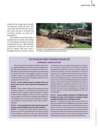 especial capa          29




                                                                                                                                  Valter Campanato/ABr
inspeções de campo para identifi-
car quais são as áreas de risco. “Foi
visto onde não há obras de conten-
ção, locais em que a remoção dos
moradores precisa ser feita etc.”,
exemplifica.
    Ele também vê com bons olhos a
instalação de um radar meteorológi-
co e a instalação de sirenes em locais
considerados de risco. “Mas nada dis-
so adianta se não for feito um traba-
lho em conjunto. Há casos, como o                  Teresópolis – Na localidade de Vieira, a 35 quilômetros do centro, houve destruição por toda parte,
da Região Serrana, em que os muni-                 com pontes derrubadas e dezenas de casas em ruínas.




                                    “AS PeSSoAS NÃo PodeM eSQueCeR”
                                                     ENTREVISTA / ADACTO OTTONI
            Para o assessor de Meio Ambiente do CReA-RJ, Adacto otto-       considerando as de curto, médio e longo prazos, com cronogra-
     ni, a tragédia na Região Serrana do Rio de Janeiro está ligada, para   ma e previsão de orçamento. essas intervenções vão desde o
     além das questões climáticas, a um conjunto de omissões do po-         monitoramento ambiental, de maneira a embasar projetos de
     der público na gestão das bacias hidrográficas e no ordenamento        controle de enchentes nas bacias hidrográficas, à criação de
     das cidades. Para evitar novas tragédias, segundo ele, é preciso       mapas de riscos na região, com indicação das manchas de inun-
     implantar medidas com sustentabilidade ambiental, incluindo            dação e áreas de risco de deslizamentos de encosta. Também
     o mapeamento das áreas de risco, fiscalização rigorosa do uso e        é preciso um planejamento para a retirada das pessoas dessas
     ocupação do solo, entre outras.                                        áreas de risco, construção de habitações populares, investimen-
     REVISTA – Em que medida o desastre na Região Serrana, em               tos para a o saneamento ambiental, recuperação das matas e a
     janeiro, tem a ver com o não-cumprimento da legislação am-             criação de planos de contingência. Além disso, devem ser im-
     biental?                                                               plantadas obras de engenharia adequadas nas calhas dos rios,
     ADACTO – Cabe ao estado fiscalizar de forma rigorosa para que          para evitar ou reduzir o seu transbordamento, e atuações nas
     ocupações irregulares e o desordenamento das cidades sejam             encostas, visando o aumento da permeabilidade do solo na ba-
     evitados. Na nossa inspeção na região para elaborar o relatório        cia hidrográfica.
     do CReA-RJ sobre a tragédia, encontramos casos de ocupação de          REVISTA – Em que medida as alterações do Código Florestal
     áreas impróprias, mas que foram autorizadas pelas prefeituras. É       Brasileiro que estão sendo discutidas no Congresso podem
     um exemplo de como os processos de licenciamento e fiscaliza-          possibilitar episódios como o da Região Serrana?
     ção ambientais no nosso país podem muitas vezes ser falhos e           ADACTO – As alterações que estão sendo propostas para o Có-
     ineficazes.                                                            digo Florestal demonstram a fragilidade por que passa o sistema
     REVISTA – O que é possível fazer, dentro das ferramentas dis-          ambiental brasileiro, muitas vezes influenciado pelo interesse eco-
     poníveis, para que tragédias como essas não se repitam?                nômico. A floresta é muito importante para a produção de água
                                                                                                                                                              Revista do Crea-RJ • Janeiro/Março de 2011




     ADACTO – As pessoas não podem esquecer! deveria haver a                doce na natureza. Não adianta chover. Se o solo estiver desnuda-
     assinatura de um Termo de Ajustamento de Conduta conjunto              do, haverá o aumento das enchentes nos períodos chuvosos e as
     entre as prefeituras, o estado e a união com o Ministério Públi-       secas ficarão mais vigorosas. o que é preciso é recuperar as áreas
     co, onde estariam descritas todas as medidas a serem tomadas,          degradadas em nosso país, e não aumentar o desmatamento.
 