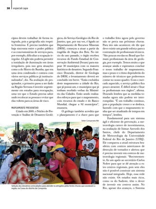 30    especial capa




     cípios devem trabalhar de forma in-                gicos, do Serviço Geológico do Rio de              o trabalho feito agora pelo governo
     tegrada, pois a geografia não respei-              Janeiro, que, por sua vez, é ligado ao             não se perca nas próximas chuvas.
     ta fronteiras. É preciso também que                Departamento de Recursos Minerais                  Para isto não acontecer, ele diz que
     haja sincronia entre o poder público               (DRM), começou a atuar a partir da                 deve existir um grande esforço para a
     e as concessionárias de serviços para,             tragédia de Angra dos Reis. No iní-                contratação de profissionais técnicos.
     por exemplo, dificultar a ocupação ir-             cio do ano passado, o órgão recebeu                “São poucas escolas no Brasil que for-
     regular. A Light não poderia permitir              recursos do Fundo Estadual de Con-                 mam profissionais da área de geolo-
     a instalação de iluminação em áreas                servação Ambiental (Fecam) para ma-                gia, por exemplo. Temos muito o que
     irregulares, pois isso gera situações              pear 30 municípios com os maiores                  avançar ainda e esperamos concluir
     como a do Morro do Bumba, que era                  históricos de desastres. Segundo Fran-             o nosso trabalho de mapeamento,
     uma área condenada e contava com                   cisco Dourado, diretor de Geologia                 mas o prazo e o ritmo dependerão do
     vários serviços públicos já institucio-            do DRM, o levantamento deverá ser                  número de técnicos que poderemos
     nalizados”, diz. Na avaliação do pes-              concluído em breve. “Estão excluídos               contar no nosso quadro. Com o mer-
     quisador, o primeiro passo a ser dado              deste mapeamento a cidade do Rio,                  cado aquecido, o serviço público fica
     na Região Serrana é investir urgente-              que já possui um, e municípios que já              pouco atraente. É difícil atrair e fixar
     mente em estudos para reocupação,                  tenham recebido verbas do Ministé-                 os profissionais nos órgãos”, afirma.
     uma vez que o Estado precisa saber                 rio das Cidades. Estão sendo realiza-              Dourado lembra que as medidas to-
     onde recolocar as pessoas e evitar que             dos esforços para que o mapeamento,                madas agora não podem ser inter-
     elas voltem para as áreas de risco.                com recursos do estado e do Banco                  rompidas. “É um trabalho contínuo,
                                                        Mundial, chegue a 92 municípios”,                  pois a população cresce e se desloca,
     MAPEAMENTO PREVENTIVO                              enumera.                                           fazendo com que o mapeamento te-
        Criado em 2009, o Núcleo de Pre-                    O geólogo também acredita que                  nha que ser atualizado de tempos em
     venção e Análise de Desastres Geoló-               o planejamento é a chave para que                  tempos”, lembra.
                                                                                                                Fundamental para um sistema
                                                                                    Valter Campanato/ABr
                                                                                                           ágil e eficiente de prevenção, a me-
                                                                                                           teorologia carece de investimentos,
                                                                                                           na avaliação de Isimar Azevedo dos
                                                                                                           Santos, chefe do Departamento
                                                                                                           de Meteorologia da Universidade
                                                                                                           Federal do Rio de Janeiro (UFRJ).
                                                                                                           Ele comparou a atual estrutura bra-
                                                                                                           sileira com centros americanos de
                                                                                                           detecção de tornados e alertou que
                                                                                                           é preciso investir em centros de me-
                                                                                                           teorologia regionais. “Recentemen-
                                                                                                           te, fiz um apelo ao secretário Carlos
                                                                                                           Nobre para que se dê atenção a es-
                                                                                                           tes centros regionais, pois sem eles
                                                                                                           não é possível construir um sistema
                                                                                                           nacional integrado. Hoje, essa rede
                                                                                                           não existe. Os estados mais ricos,
                                                                                                           como os do Sudeste, têm o dever
     Seleção dos donativos arrecadados para atender os atingidos pelas fortes chuvas que assolaram a
                                                                                                           de investir em centros assim. No
     região, na Ceasa do distrito de Conquista.                                                            Rio, apesar dos avanços, o Sistema
 