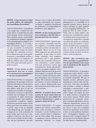 especial capa      33




REVISTA – A rigor, de quem é a culpa?     descaso com os menos favorecidos         ções começam quase sempre sem
Do poder público, das instituições,       ou pela malversação dos recursos,        planejamento e a sociedade só se
das comunidades, da sociedade?            corrupção e ganância desenfreada         organiza quando muitos danos já
                                          dos poderosos. A complexidade do         foram causados ao meio ambien-
FRANCiS BoGoSSiAN – O problema            problema é, pois, gigantesca.            te por ocupações inadequadas. As
é tão antigo que a relação dos cul-                                                áreas de risco já estão criadas e
pados direta ou indiretamente pela        REVISTA – O alto volume pluviomé-        então cabe ao poder público não
atual situação ficaria imensurável.       trico realmente é uma desculpa ca-       permitir que se proliferem, reduzir
Seria também injusto responsabili-        bível por parte das autoridades?         ou eliminar, pela reurbanização, lo-
zar isoladamente qualquer segmen-                                                  cais sujeitos a catástrofes e, quando
to da sociedade para se chegar a uma      FRANCiS BoGoSSiAN – Quando ape-          este ideal não puder ser cumprido,
abordagem eficiente. A sociedade e        nas os pobres e favelados morriam        adotar ações preventivas e meca-
suas comunidades elegem os políti-        nas tragédias, a sociedade educada       nismos de defesa para a população,
cos que comandam as instituições          costumava aceitar esta desculpa es-      que é a razão de ser das cidades,
e assim ninguém escapa de constar         farrapada. Desta vez vai ser mais        uma vez que os seres humanos são
da relação de criminosos. A hora é        difícil empurrar isto pela goela da      a maior criação de Deus, ou da na-
de se educar para que mude grada-         população, já que todos os níveis        tureza, como preferirem.
tivamente a mentalidade política e        foram vitimados. Esta simplória
se possa cobrar o uso adequado do         justificativa não é mais palatável.      REVISTA – Que contribuições ime-
dinheiro público, que é nosso, para       Mesmo que as grandes chuvas fos-         diatas a geologia ou a geotecnia po-
fazer deste país uma nação que res-       sem centenárias, o poder público         dem dar para situações como as que
peita seu povo.                           teria que precaver-se contra suas        vêm se repetindo no Rio depois de
                                          consequências. Sendo elas tão fre-       fortes chuvas?
REVISTA – O que precisa ser feito         quentes em países tropicais, como
urgentemente para que se evitem           o Brasil, caberiam ações de governo      FRANCiS BoGoSSiAN – A geologia e
novos deslizamentos, principalmen-        para impedir a ocupação das áreas        a geotecnia, repito, detêm o conhe-
te seguidos de tantas mortes?             de risco e instalar sistemas de alerta   cimento necessário para conduzir
                                          para determinar sua eventual eva-        as soluções adequadas. Há que se
FRANCiS BoGoSSiAN – As ciências da        cuação. Há carência de medidas de        destinar recursos suficientes para,
engenharia e da geologia conhecem         prevenção e a pouca educação do          inicialmente, retirar todos das áre-
há muitas décadas as receitas para se     povo o deixa despreparado para           as de risco. Creio que, em seguida,
elaborar mapas de risco, portanto,        tais fenômenos decorrentes de chu-       cabe levantar e estudar o sistema
para definir onde deve ou não ser         vas torrenciais.                         hidrológico remanescente, a geo-
ocupado por moradias ou quaisquer                                                  logia local e a geotecnia, para se
construções. A recente e espetacular      REVISTA – É possível chover tanto        poder chegar aos mapas de risco
evolução nas tecnologias de coleta        a ponto de causar tantos danos na        e se poder orientar a ocupação de
e transmissão de dados ambientais         infraestrutura de uma cidade? Ou         novas áreas seguras. Muitas obras
à distância permite hoje implantar        uma boa infraestrutura é imune a         geotécnicas de contenção, drena-
instrumentais complexos capazes           qualquer volume de chuva?                gem e também hidráulicas, inevita-
de detectar, processar sinais e enviar                                             velmente dispendiosas, devem ser
                                          FRANCiS BoGoSSiAN – É sempre
                                                                                                                                Revista do Crea-RJ • Janeiro/Março de 2011




alertas para riscos de sinistros, leves                                            necessárias para recuperar os estra-
a graves, como se faz na Austrália        possível que chuvas excepcionais,        gos. Esta é, a meu ver, a condução
e em Hong Kong, por exemplo. A            assim como terremotos, ciclones,         correta do problema, mas haverá,
ecologia já nos vem ensinando há          tsunamis e outros fenômenos na-          é claro, as ações políticas detrimen-
muito tempo que custa caro o des-         turais causem danos à infraestru-        tais e demagógicas daqueles que
respeito à natureza, mas faz-se ou-       tura de uma cidade. Não dá para          quererão tirar vantagens ilícitas. É
vidos moucos diante de tais evidên-       se implantar centros urbanos com         preciso que as comunidades fiquem
cias, seja por ignorância, seja pelo      segurança absoluta. As ocupa-                                            •
                                                                                   de olhos abertos. Nathália Ronfini
 